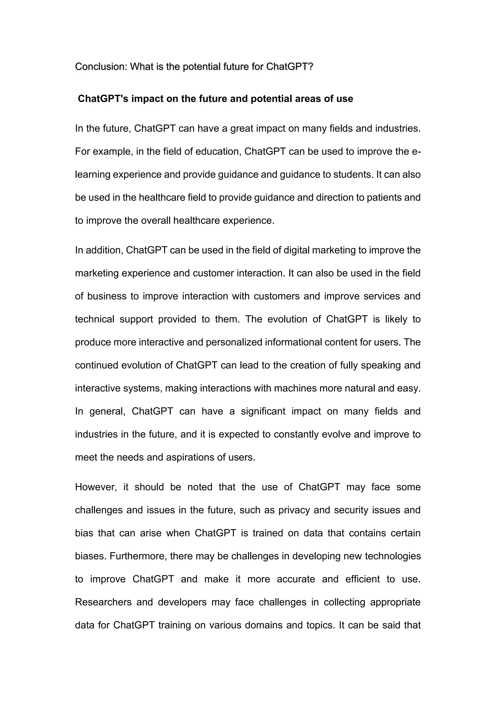 Conclusion: What is the potential future for ChatGPT?
ChatGPT's impact on the future and potential areas of use
In the future, ChatGPT can have a great impact on many fields and industries.
For example, in the field of education, ChatGPT can be used to improve the e-
learning experience and provide guidance and guidance to students. It can also
be used in the healthcare field to provide guidance and direction to patients and
to improve the overall healthcare experience.
In addition, ChatGPT can be used in the field of digital marketing to improve the
marketing experience and customer interaction. It can also be used in the field
of business to improve interaction with customers and improve services and
technical support provided to them. The evolution of ChatGPT is likely to
produce more interactive and personalized informational content for users. The
continued evolution of ChatGPT can lead to the creation of fully speaking and
interactive systems, making interactions with machines more natural and easy.
In general, ChatGPT can have a significant impact on many fields and
industries in the future, and it is expected to constantly evolve and improve to
meet the needs and aspirations of users.
However, it should be noted that the use of ChatGPT may face some
challenges and issues in the future, such as privacy and security issues and
bias that can arise when ChatGPT is trained on data that contains certain
biases. Furthermore, there may be challenges in developing new technologies
to improve ChatGPT and make it more accurate and efficient to use.
Researchers and developers may face challenges in collecting appropriate
data for ChatGPT training on various domains and topics. It can be said that
 
