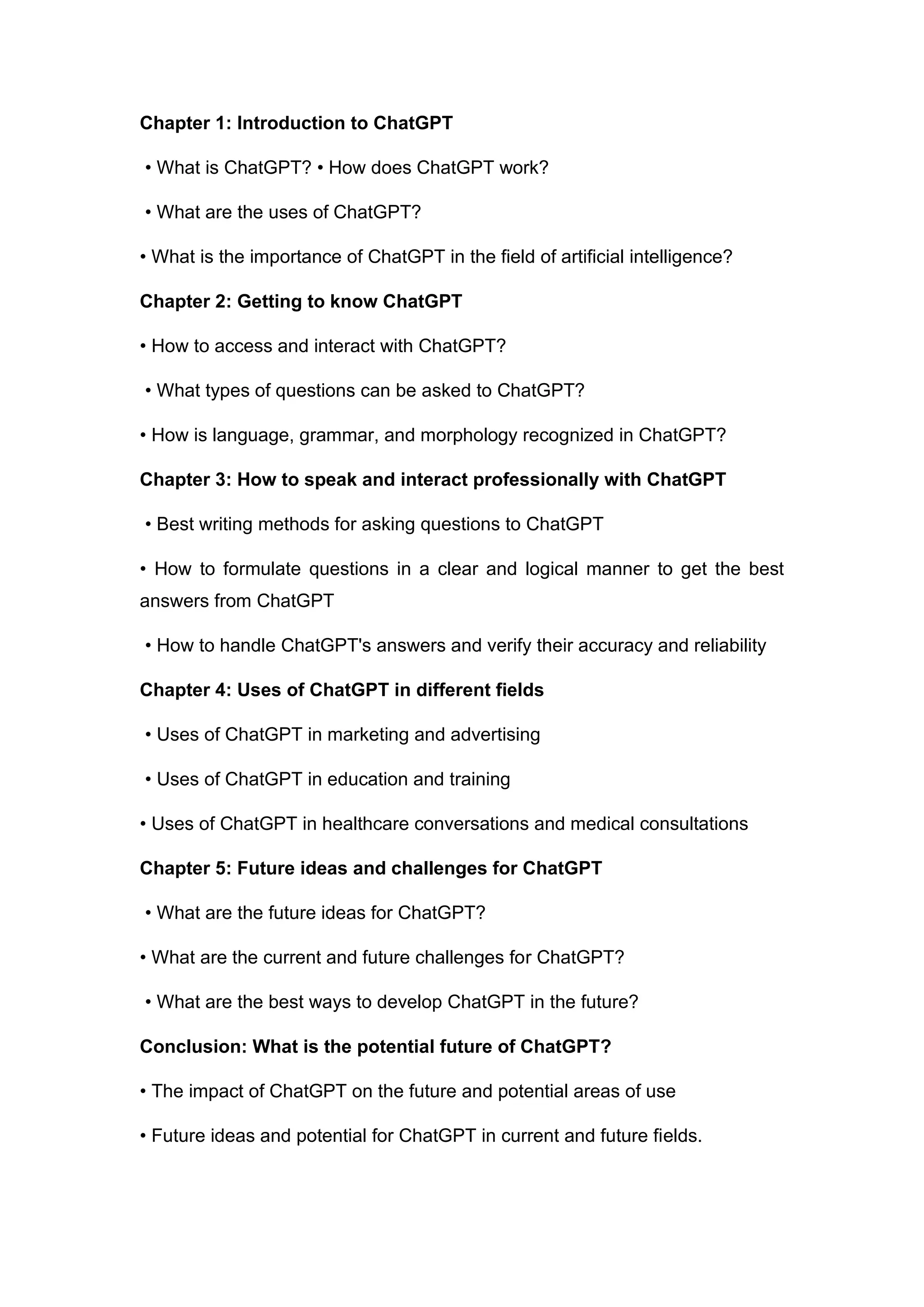 Chapter 1: Introduction to ChatGPT
• What is ChatGPT? • How does ChatGPT work?
• What are the uses of ChatGPT?
• What is the importance of ChatGPT in the field of artificial intelligence?
Chapter 2: Getting to know ChatGPT
• How to access and interact with ChatGPT?
• What types of questions can be asked to ChatGPT?
• How is language, grammar, and morphology recognized in ChatGPT?
Chapter 3: How to speak and interact professionally with ChatGPT
• Best writing methods for asking questions to ChatGPT
• How to formulate questions in a clear and logical manner to get the best
answers from ChatGPT
• How to handle ChatGPT's answers and verify their accuracy and reliability
Chapter 4: Uses of ChatGPT in different fields
• Uses of ChatGPT in marketing and advertising
• Uses of ChatGPT in education and training
• Uses of ChatGPT in healthcare conversations and medical consultations
Chapter 5: Future ideas and challenges for ChatGPT
• What are the future ideas for ChatGPT?
• What are the current and future challenges for ChatGPT?
• What are the best ways to develop ChatGPT in the future?
Conclusion: What is the potential future of ChatGPT?
• The impact of ChatGPT on the future and potential areas of use
• Future ideas and potential for ChatGPT in current and future fields.
 