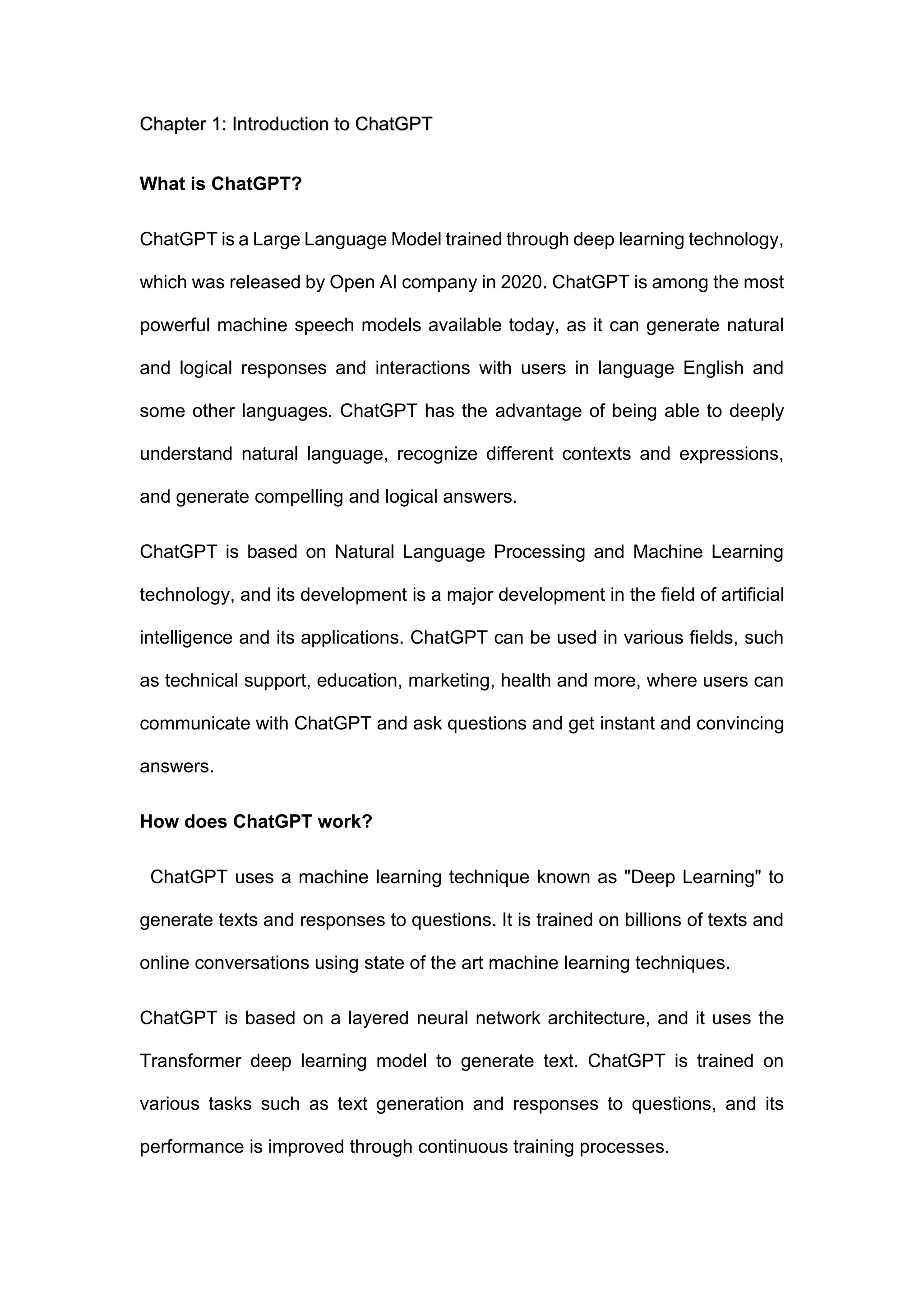 Chapter 1: Introduction to ChatGPT
What is ChatGPT?
ChatGPT is a Large Language Model trained through deep learning technology,
which was released by Open AI company in 2020. ChatGPT is among the most
powerful machine speech models available today, as it can generate natural
and logical responses and interactions with users in language English and
some other languages. ChatGPT has the advantage of being able to deeply
understand natural language, recognize different contexts and expressions,
and generate compelling and logical answers.
ChatGPT is based on Natural Language Processing and Machine Learning
technology, and its development is a major development in the field of artificial
intelligence and its applications. ChatGPT can be used in various fields, such
as technical support, education, marketing, health and more, where users can
communicate with ChatGPT and ask questions and get instant and convincing
answers.
How does ChatGPT work?
ChatGPT uses a machine learning technique known as "Deep Learning" to
generate texts and responses to questions. It is trained on billions of texts and
online conversations using state of the art machine learning techniques.
ChatGPT is based on a layered neural network architecture, and it uses the
Transformer deep learning model to generate text. ChatGPT is trained on
various tasks such as text generation and responses to questions, and its
performance is improved through continuous training processes.
 