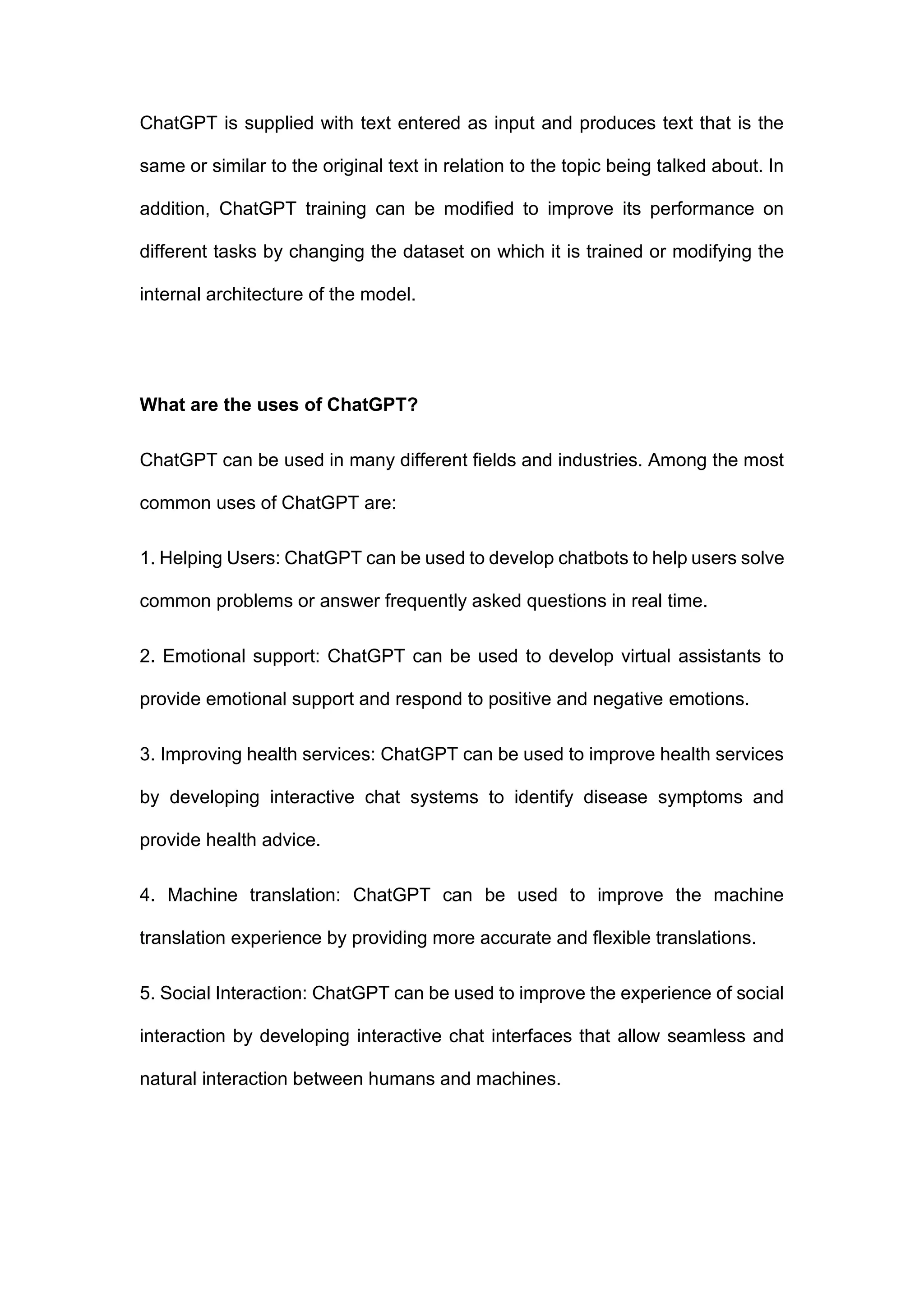 ChatGPT is supplied with text entered as input and produces text that is the
same or similar to the original text in relation to the topic being talked about. In
addition, ChatGPT training can be modified to improve its performance on
different tasks by changing the dataset on which it is trained or modifying the
internal architecture of the model.
What are the uses of ChatGPT?
ChatGPT can be used in many different fields and industries. Among the most
common uses of ChatGPT are:
1. Helping Users: ChatGPT can be used to develop chatbots to help users solve
common problems or answer frequently asked questions in real time.
2. Emotional support: ChatGPT can be used to develop virtual assistants to
provide emotional support and respond to positive and negative emotions.
3. Improving health services: ChatGPT can be used to improve health services
by developing interactive chat systems to identify disease symptoms and
provide health advice.
4. Machine translation: ChatGPT can be used to improve the machine
translation experience by providing more accurate and flexible translations.
5. Social Interaction: ChatGPT can be used to improve the experience of social
interaction by developing interactive chat interfaces that allow seamless and
natural interaction between humans and machines.
 