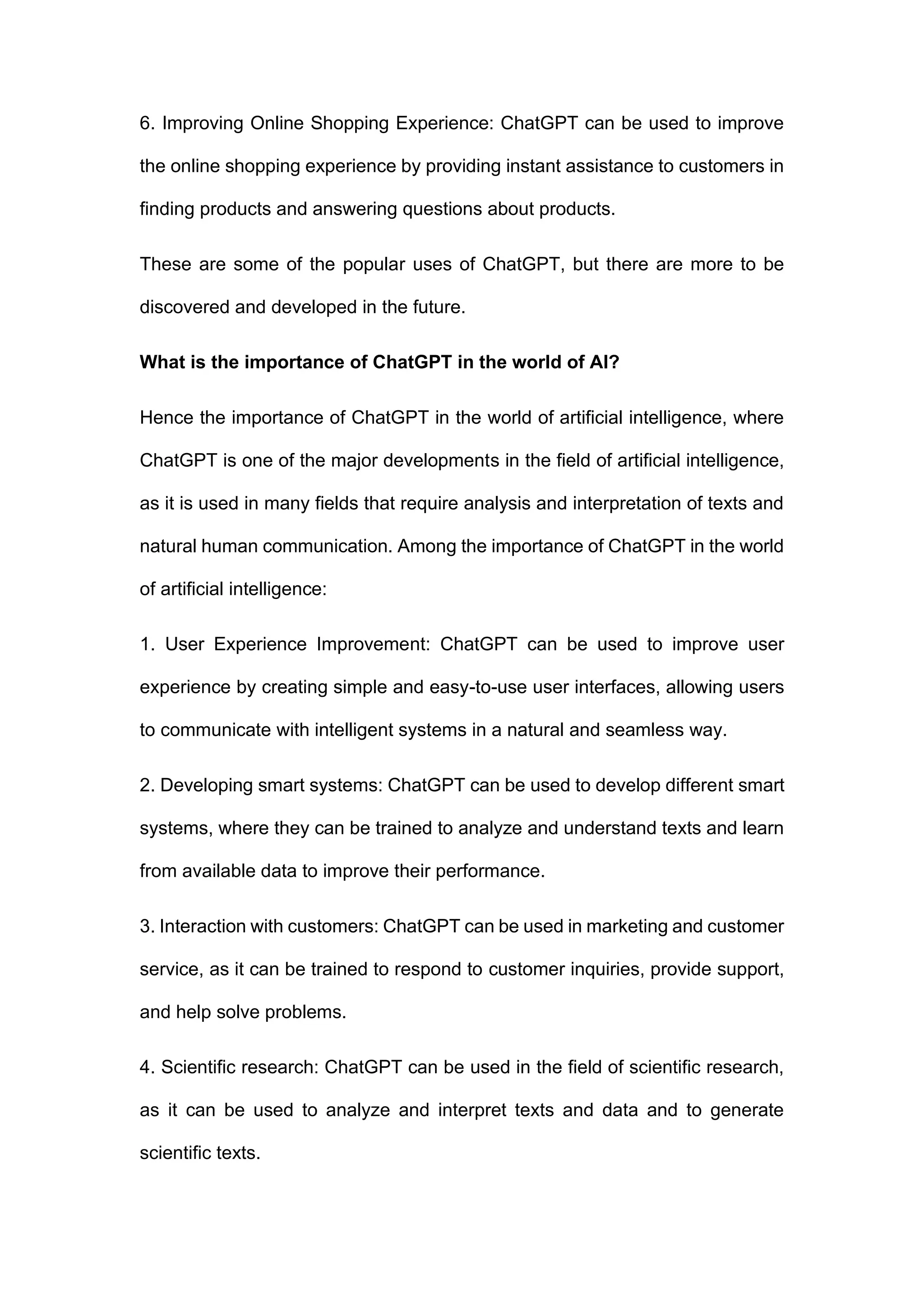 6. Improving Online Shopping Experience: ChatGPT can be used to improve
the online shopping experience by providing instant assistance to customers in
finding products and answering questions about products.
These are some of the popular uses of ChatGPT, but there are more to be
discovered and developed in the future.
What is the importance of ChatGPT in the world of AI?
Hence the importance of ChatGPT in the world of artificial intelligence, where
ChatGPT is one of the major developments in the field of artificial intelligence,
as it is used in many fields that require analysis and interpretation of texts and
natural human communication. Among the importance of ChatGPT in the world
of artificial intelligence:
1. User Experience Improvement: ChatGPT can be used to improve user
experience by creating simple and easy-to-use user interfaces, allowing users
to communicate with intelligent systems in a natural and seamless way.
2. Developing smart systems: ChatGPT can be used to develop different smart
systems, where they can be trained to analyze and understand texts and learn
from available data to improve their performance.
3. Interaction with customers: ChatGPT can be used in marketing and customer
service, as it can be trained to respond to customer inquiries, provide support,
and help solve problems.
4. Scientific research: ChatGPT can be used in the field of scientific research,
as it can be used to analyze and interpret texts and data and to generate
scientific texts.
 