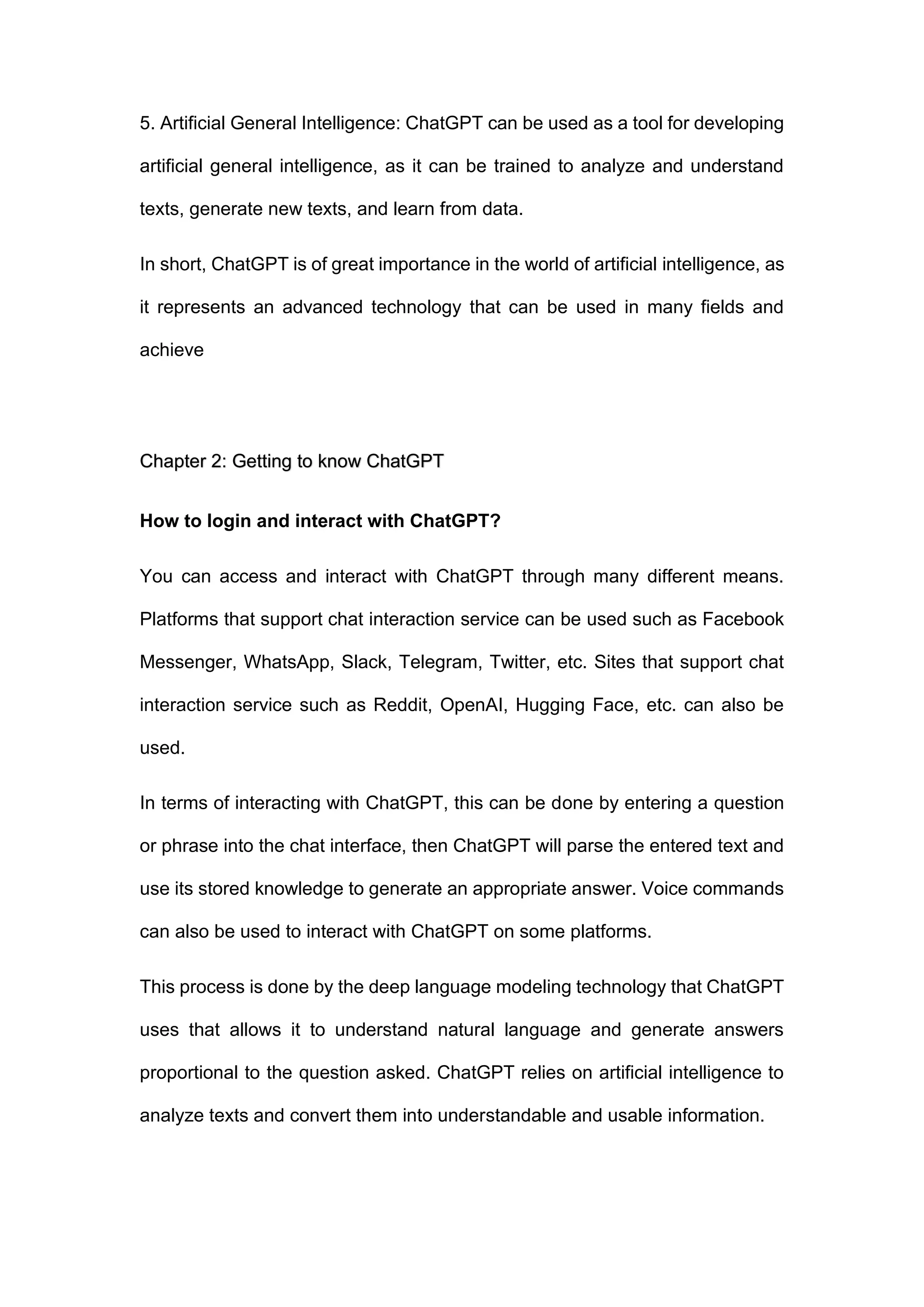 5. Artificial General Intelligence: ChatGPT can be used as a tool for developing
artificial general intelligence, as it can be trained to analyze and understand
texts, generate new texts, and learn from data.
In short, ChatGPT is of great importance in the world of artificial intelligence, as
it represents an advanced technology that can be used in many fields and
achieve
Chapter 2: Getting to know ChatGPT
How to login and interact with ChatGPT?
You can access and interact with ChatGPT through many different means.
Platforms that support chat interaction service can be used such as Facebook
Messenger, WhatsApp, Slack, Telegram, Twitter, etc. Sites that support chat
interaction service such as Reddit, OpenAI, Hugging Face, etc. can also be
used.
In terms of interacting with ChatGPT, this can be done by entering a question
or phrase into the chat interface, then ChatGPT will parse the entered text and
use its stored knowledge to generate an appropriate answer. Voice commands
can also be used to interact with ChatGPT on some platforms.
This process is done by the deep language modeling technology that ChatGPT
uses that allows it to understand natural language and generate answers
proportional to the question asked. ChatGPT relies on artificial intelligence to
analyze texts and convert them into understandable and usable information.
 
