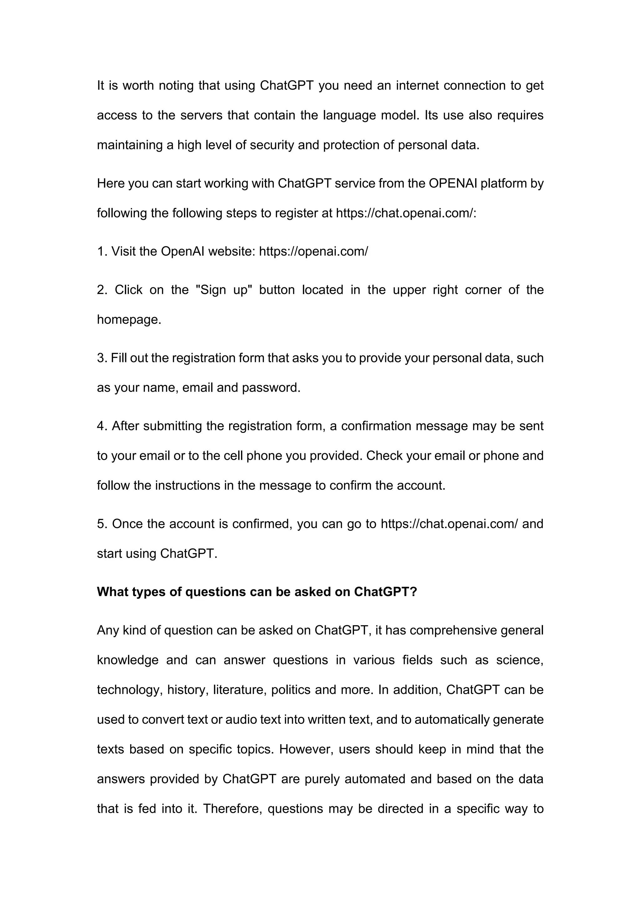 It is worth noting that using ChatGPT you need an internet connection to get
access to the servers that contain the language model. Its use also requires
maintaining a high level of security and protection of personal data.
Here you can start working with ChatGPT service from the OPENAI platform by
following the following steps to register at https://chat.openai.com/:
1. Visit the OpenAI website: https://openai.com/
2. Click on the "Sign up" button located in the upper right corner of the
homepage.
3. Fill out the registration form that asks you to provide your personal data, such
as your name, email and password.
4. After submitting the registration form, a confirmation message may be sent
to your email or to the cell phone you provided. Check your email or phone and
follow the instructions in the message to confirm the account.
5. Once the account is confirmed, you can go to https://chat.openai.com/ and
start using ChatGPT.
What types of questions can be asked on ChatGPT?
Any kind of question can be asked on ChatGPT, it has comprehensive general
knowledge and can answer questions in various fields such as science,
technology, history, literature, politics and more. In addition, ChatGPT can be
used to convert text or audio text into written text, and to automatically generate
texts based on specific topics. However, users should keep in mind that the
answers provided by ChatGPT are purely automated and based on the data
that is fed into it. Therefore, questions may be directed in a specific way to
 