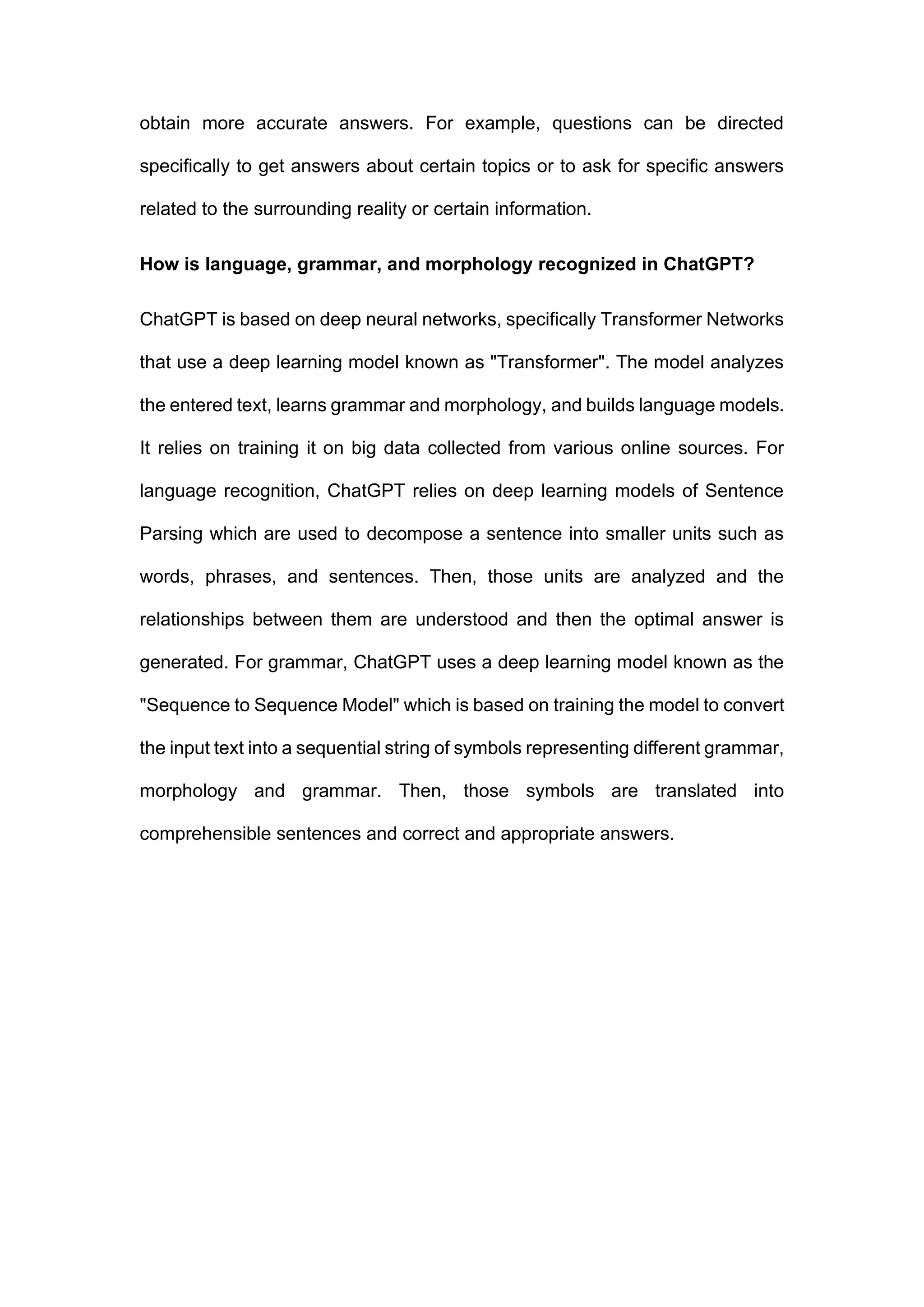 obtain more accurate answers. For example, questions can be directed
specifically to get answers about certain topics or to ask for specific answers
related to the surrounding reality or certain information.
How is language, grammar, and morphology recognized in ChatGPT?
ChatGPT is based on deep neural networks, specifically Transformer Networks
that use a deep learning model known as "Transformer". The model analyzes
the entered text, learns grammar and morphology, and builds language models.
It relies on training it on big data collected from various online sources. For
language recognition, ChatGPT relies on deep learning models of Sentence
Parsing which are used to decompose a sentence into smaller units such as
words, phrases, and sentences. Then, those units are analyzed and the
relationships between them are understood and then the optimal answer is
generated. For grammar, ChatGPT uses a deep learning model known as the
"Sequence to Sequence Model" which is based on training the model to convert
the input text into a sequential string of symbols representing different grammar,
morphology and grammar. Then, those symbols are translated into
comprehensible sentences and correct and appropriate answers.
 