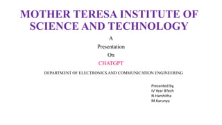 MOTHER TERESA INSTITUTE OF
SCIENCE AND TECHNOLOGY
A
Presentation
On
CHATGPT
DEPARTMENT OF ELECTRONICS AND COMMUNICATION ENGINEERING
Presented by,
IV Year BTech
N.Harshitha
M.Karunya
 