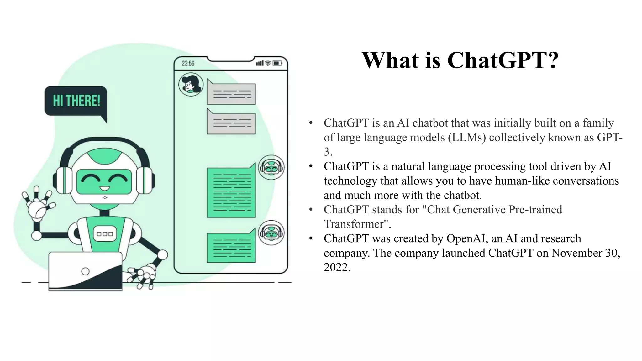 What is ChatGPT?
• ChatGPT is an AI chatbot that was initially built on a family
of large language models (LLMs) collectively known as GPT-
3.
• ChatGPT is a natural language processing tool driven by AI
technology that allows you to have human-like conversations
and much more with the chatbot.
• ChatGPT stands for "Chat Generative Pre-trained
Transformer".
• ChatGPT was created by OpenAI, an AI and research
company. The company launched ChatGPT on November 30,
2022.
 
