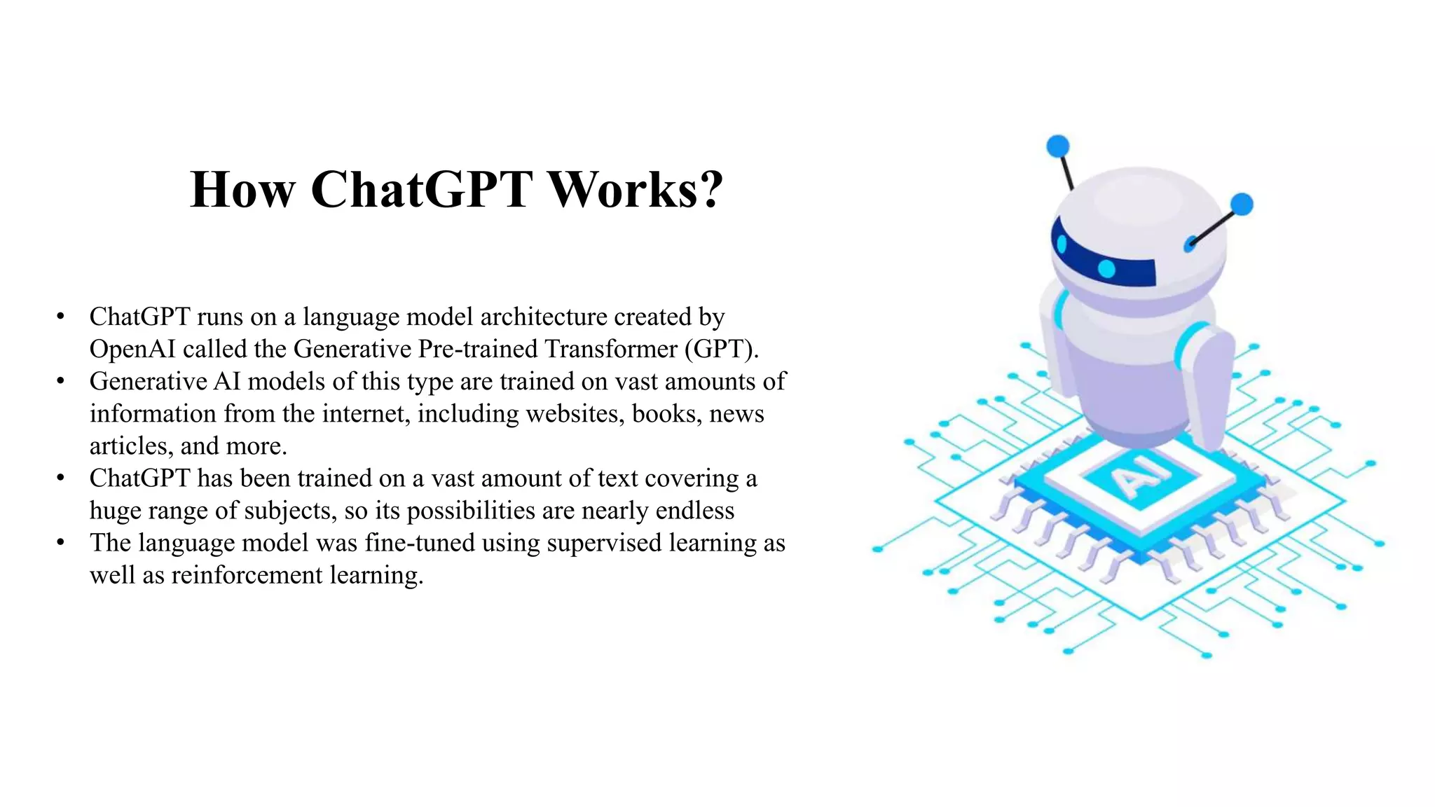 How ChatGPT Works?
• ChatGPT runs on a language model architecture created by
OpenAI called the Generative Pre-trained Transformer (GPT).
• Generative AI models of this type are trained on vast amounts of
information from the internet, including websites, books, news
articles, and more.
• ChatGPT has been trained on a vast amount of text covering a
huge range of subjects, so its possibilities are nearly endless
• The language model was fine-tuned using supervised learning as
well as reinforcement learning.
 
