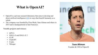 What is OpenAI?
Sam Altman
Founder & CEO of OpenAI
• OpenAI is a private research laboratory that aims to develop and
direct artificial intelligence (AI) in ways that benefit humanity as a
whole.
• The company was founded by Elon Musk, Sam Altman and others in
2015 and is headquartered in San Francisco.
Notable projects and releases
• GPT-3.
• DALL-E and DALL-E 2
• CLIP
• ChatGPT
• Codex
• Whisper
 
