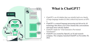 What is ChatGPT?
• ChatGPT is an AI chatbot that was initially built on a family
of large language models (LLMs) collectively known as GPT-
3.
• ChatGPT is a natural language processing tool driven by AI
technology that allows you to have human-like conversations
and much more with the chatbot.
• ChatGPT stands for "Chat Generative Pre-trained
Transformer".
• ChatGPT was created by OpenAI, an AI and research
company. The company launched ChatGPT on November 30,
2022.
 