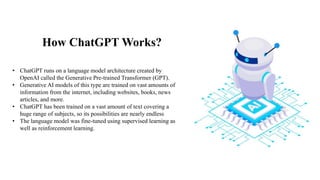How ChatGPT Works?
• ChatGPT runs on a language model architecture created by
OpenAI called the Generative Pre-trained Transformer (GPT).
• Generative AI models of this type are trained on vast amounts of
information from the internet, including websites, books, news
articles, and more.
• ChatGPT has been trained on a vast amount of text covering a
huge range of subjects, so its possibilities are nearly endless
• The language model was fine-tuned using supervised learning as
well as reinforcement learning.
 
