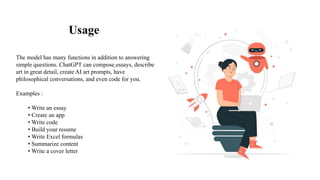 Usage
The model has many functions in addition to answering
simple questions. ChatGPT can compose essays, describe
art in great detail, create AI art prompts, have
philosophical conversations, and even code for you.
Examples :
• Write an essay
• Create an app
• Write code
• Build your resume
• Write Excel formulas
• Summarize content
• Write a cover letter
 