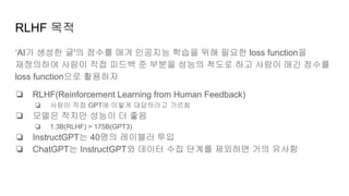 RLHF 목적
‘AI가 생성한 글'의 점수를 매겨 인공지능 학습을 위해 필요한 loss function을
재정의하여 사람이 직접 피드백 준 부분을 성능의 척도로 하고 사람이 매긴 점수를
loss function으로 활용하자
❏ RLHF(Reinforcement Learning from Human Feedback)
❏ 사람이 직접 GPT에 이렇게 대답하라고 가르침
❏ 모델은 작지만 성능이 더 좋음
❏ 1.3B(RLHF) > 175B(GPT3)
❏ InstructGPT는 40명의 레이블러 투입
❏ ChatGPT는 InstructGPT와 데이터 수집 단계를 제외하면 거의 유사함
 