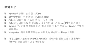 강화학습
❏ Agent : 학습하려는 모델 → GPT
❏ Environment : 주변 환경 → User의 input
❏ Action : 모델이 할 수 있는 행동 → 답변 생성
❏ Policy : 모델이 어떻게 행동할지 결정하는 알고리즘 → GPT의 파라미터
❏ Reward : 모델이 한 행동에 따라, 환경에 따라 주는 보상 → Reward 모델의
예측 점수
❏ Interpreter : 리워드를 결정하는 사람 또는 시스템 → Reward 모델
❏ RL은 Agent가 Environment와 Action과 Reward를 통해 소통하며 최적의
Policy를 찾는 것이라고 생각하면 된다.
 