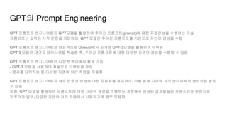 GPT의 Prompt Engineering
GPT 프롬프트 엔지니어링은 GPT모델을 활용하여 주어진 프롬프트(prompt)에 대한 자동완성을 수행하는 기술
프롬프트는 입력된 시작 문장을 의미하며, GPT 모델은 주어진 프롬프트를 기반으로 자연어 생성을 수행
GPT 프롬프트 엔지니어링은 대표적으로 OpenAI에서 공개한 GPT-3모델을 활용하여 이뤄짐
GPT-3 모델은 대규모 데이터셋을 학습한 후, 주어진 프롬프트에 대한 다양한 자연어 생성을 수행할 수 있음
GPT 프롬프트 엔지니어링은 다양한 분야에서 활용 가능
- GPT-3 모델을 사용하여 자동으로 이메일을 작성
- 문서를 요약하는 등 다양한 자연어 처리 작업을 자동화
GPT 프롬프트 엔지니어링은 새로운 문장 생성에 대한 자동화를 제공하며, 이를 통해 자연어 처리 분야에서의 생산성을 높일
수 있음
또한, GPT 모델을 활용하여 프롬프트에 대한 자연어 생성을 수행하는 과정에서 생성된 결과물들은 자연스러운 문장으로
이루어져 있어, 다양한 자연어 처리 작업에서 사용하기에 매우 유용함
 