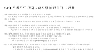 GPT 프롬프트 엔지니어지링의 단점과 보완책
첫째, GPT 모델은 학습 데이터에 따라 생성 결과가 크게 달라짐
따라서, 학습 데이터의 질과 양이 중요한 역할을 함. 또한, 학습 데이터에 포함되어 있지 않은 문장에 대해서는 정확한
생성이 어려움
→ 대규모의 고품질 데이터셋이 필요. 따라서, 데이터셋 구축 및 데이터 전처리 기술의 발전이 필요
둘째, GPT 모델은 학습 데이터에서 발견되는 편향성(bias)을 반영할 수 있음.
이는 생성된 결과물이 특정 인종, 성별, 지역 등에 대한 편견을 반영할 수 있다는 것을 의미
→ 학습 데이터의 다양성을 고려하고 생성된 결과물을 사람이 검수하는 등의 방법을 통해 편향성을 줄여 나가야 함
셋째, GPT 프롬프트 엔지니어링은 생성된 결과물이 항상 일관성 있는 의미를 갖지는 않음.
이는 모델이 문맥을 제대로 이해하지 못하는 경우에 발생할 수 있습니다.
→ 문맥을 이해하고 일관성 있는 의미를 갖도록 모델을 개선해야 함
GPT 모델의 다양한 구조 개선 및 pre-training 방법론 등을 연구.
마지막으로, GPT 프롬프트 엔지니어링은 모델의 크기와 연산량이 매우 크기 때문에, 모델을 학습하고 사용하는 데에
많은 컴퓨팅 자원과 시간이 필요하다.
→ 모델의 크기와 연산량을 줄일 수 있는 경량화(lightweight) 기술 등을 연구하여, 모델의 효율성을 개선해야 함
 