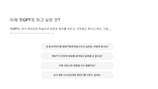 이제 챗GPT로 하고 싶은 것?
챗GPT는 기존 데이터셋으로 학습된 대규모언어모델 중 하나일 뿐이고 세상과 연결된 존재는 아닙니다.
챗GPT는 과거 데이터로 학습되어 새로운 정보를 모르고, 거짓말도 한다고 한다. 그럼...
내 문서(PDF)를 챗GPT에게 학습시키고 싶은데, 어떻게 하나요?
챗GPT가 인터넷 정보를 검색해서 알려줄 순 없나요?
다른 서비스와 연동할 수는 없을까요?
내가 정한 시나리오대로 챗GPT를 다루고 싶어요.
 
