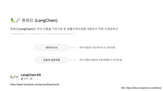 🦜🔗 랭체인 (LangChain)
언어 모델을 API를 통해 호출하는 것 뿐만 아니라 외부 데이터를 인식하거나 타 시스템과의 상호작용하는 애플리케이션을 개발하고자 하는 노력
랭체인(LangChain)은 언어 모델을 기반으로 한 애플리케이션을 개발하기 위한 프레임워크
Ref. https://docs.langchain.com/docs/
데이터 인식
능동적 상호작용
언어 모델을 다른 데이터 소스에 연결
언어 모델이 환경과 상호작용할 수 있도록 함
https://www.facebook.com/groups/langchainkr
 
