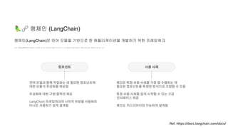 🦜🔗 랭체인 (LangChain)
언어 모델을 API를 통해 호출하는 것 뿐만 아니라 외부 데이터를 인식하거나 타 시스템과의 상호작용하는 애플리케이션을 개발하고자 하는 노력
랭체인(LangChain)은 언어 모델을 기반으로 한 애플리케이션을 개발하기 위한 프레임워크
Ref. https://docs.langchain.com/docs/
컴포넌트 사용 사례
언어 모델과 함께 작업하는 데 필요한 컴포넌트에
대한 모듈식 추상화를 제공함
추상화에 대한 구현 컬렉션 제공
LangChain 프레임워크의 나머지 부분을 사용하든
아니든 사용하기 쉽게 설계됨
체인은 특정 사용 사례를 가장 잘 수행하는 데
필요한 컴포넌트를 특정한 방식으로 조합할 수 있음
특정 사용 사례를 쉽게 시작할 수 있는 고급
인터페이스 제공
체인도 커스터마이징 가능하게 설계됨
 