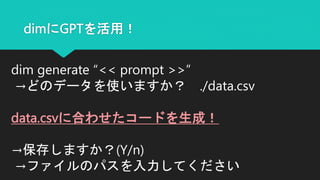 dimにGPTを活用！
dim generate “<< prompt >>”
→どのデータを使いますか？ ./data.csv
data.csvに合わせたコードを生成！
→保存しますか？(Y/n)
→ファイルのパスを入力してください
 