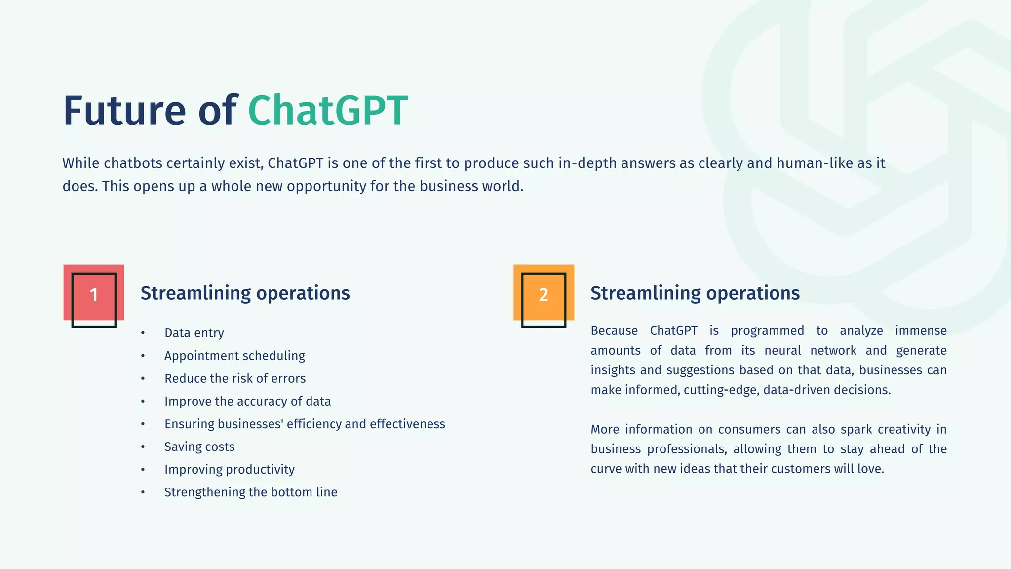 Future of ChatGPT
While chatbots certainly exist, ChatGPT is one of the first to produce such in-depth answers as clearly and human-like as it
does. This opens up a whole new opportunity for the business world.
Streamlining operations
1 Streamlining operations
2
• Data entry
• Appointment scheduling
• Reduce the risk of errors
• Improve the accuracy of data
• Ensuring businesses' efficiency and effectiveness
• Saving costs
• Improving productivity
• Strengthening the bottom line
Because ChatGPT is programmed to analyze immense
amounts of data from its neural network and generate
insights and suggestions based on that data, businesses can
make informed, cutting-edge, data-driven decisions.
More information on consumers can also spark creativity in
business professionals, allowing them to stay ahead of the
curve with new ideas that their customers will love.
 