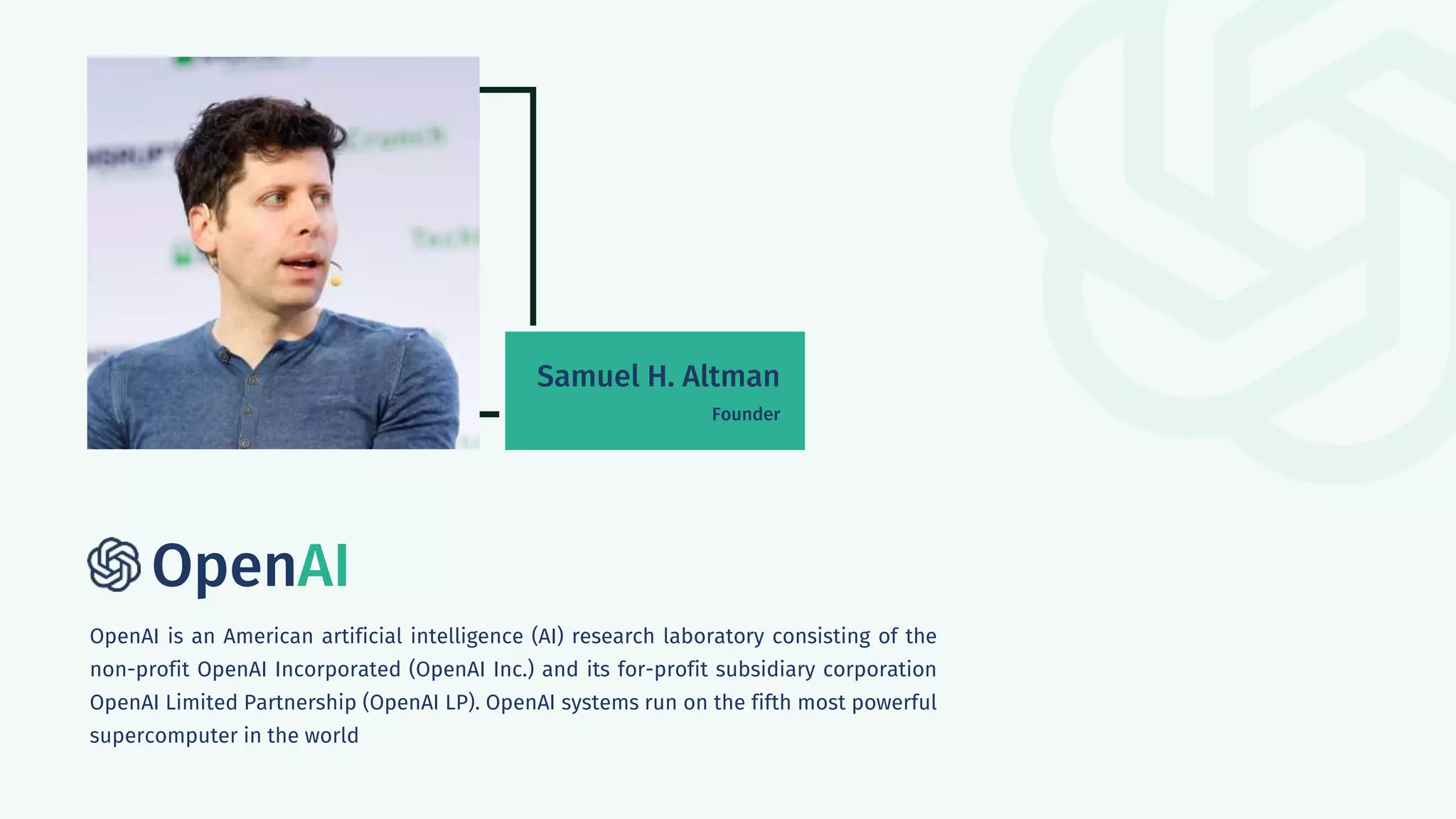 OpenAI
OpenAI is an American artificial intelligence (AI) research laboratory consisting of the
non-profit OpenAI Incorporated (OpenAI Inc.) and its for-profit subsidiary corporation
OpenAI Limited Partnership (OpenAI LP). OpenAI systems run on the fifth most powerful
supercomputer in the world
Samuel H. Altman
Founder
 