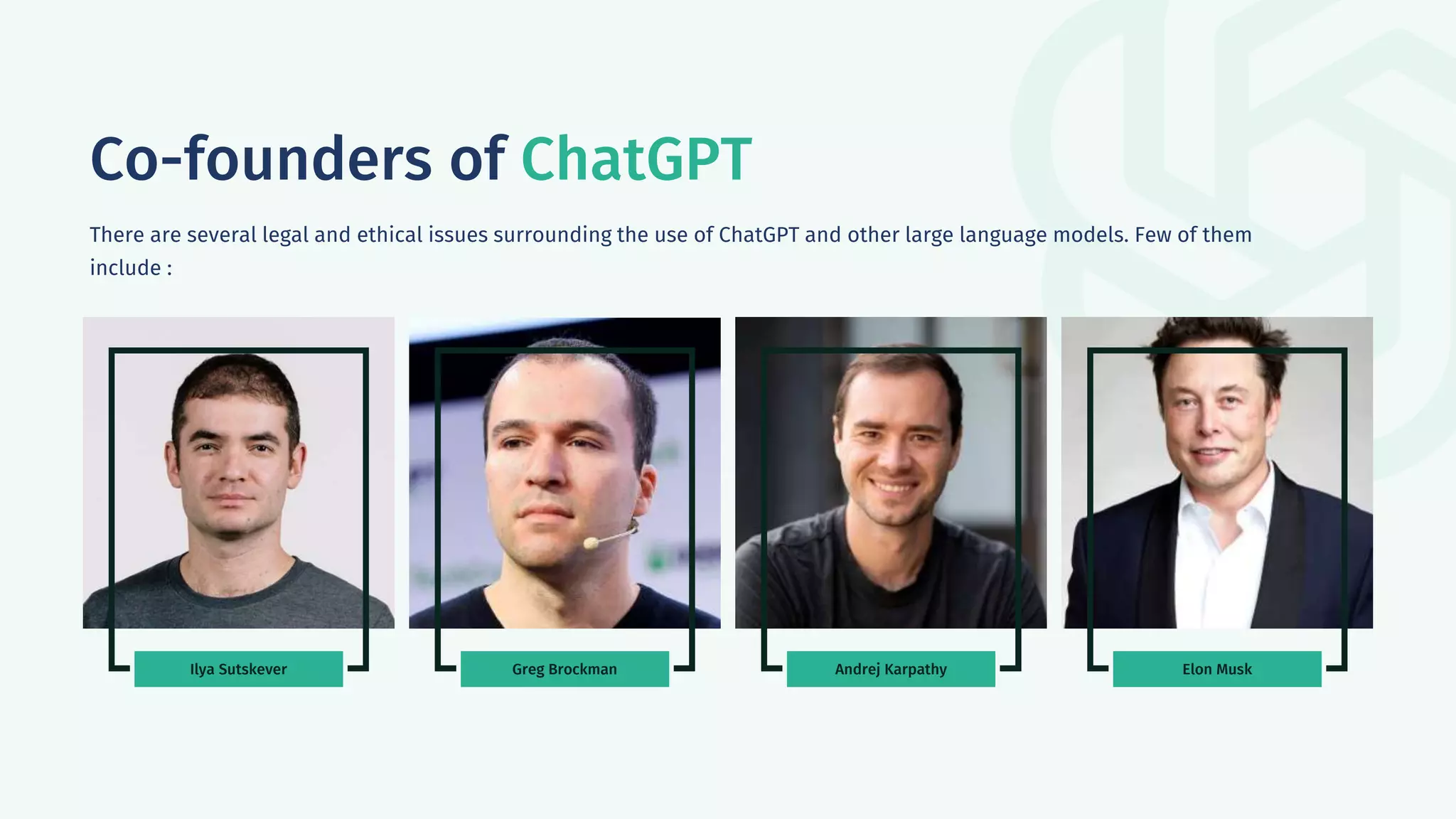Ilya Sutskever Greg Brockman Andrej Karpathy Elon Musk
Co-founders of ChatGPT
There are several legal and ethical issues surrounding the use of ChatGPT and other large language models. Few of them
include :
 