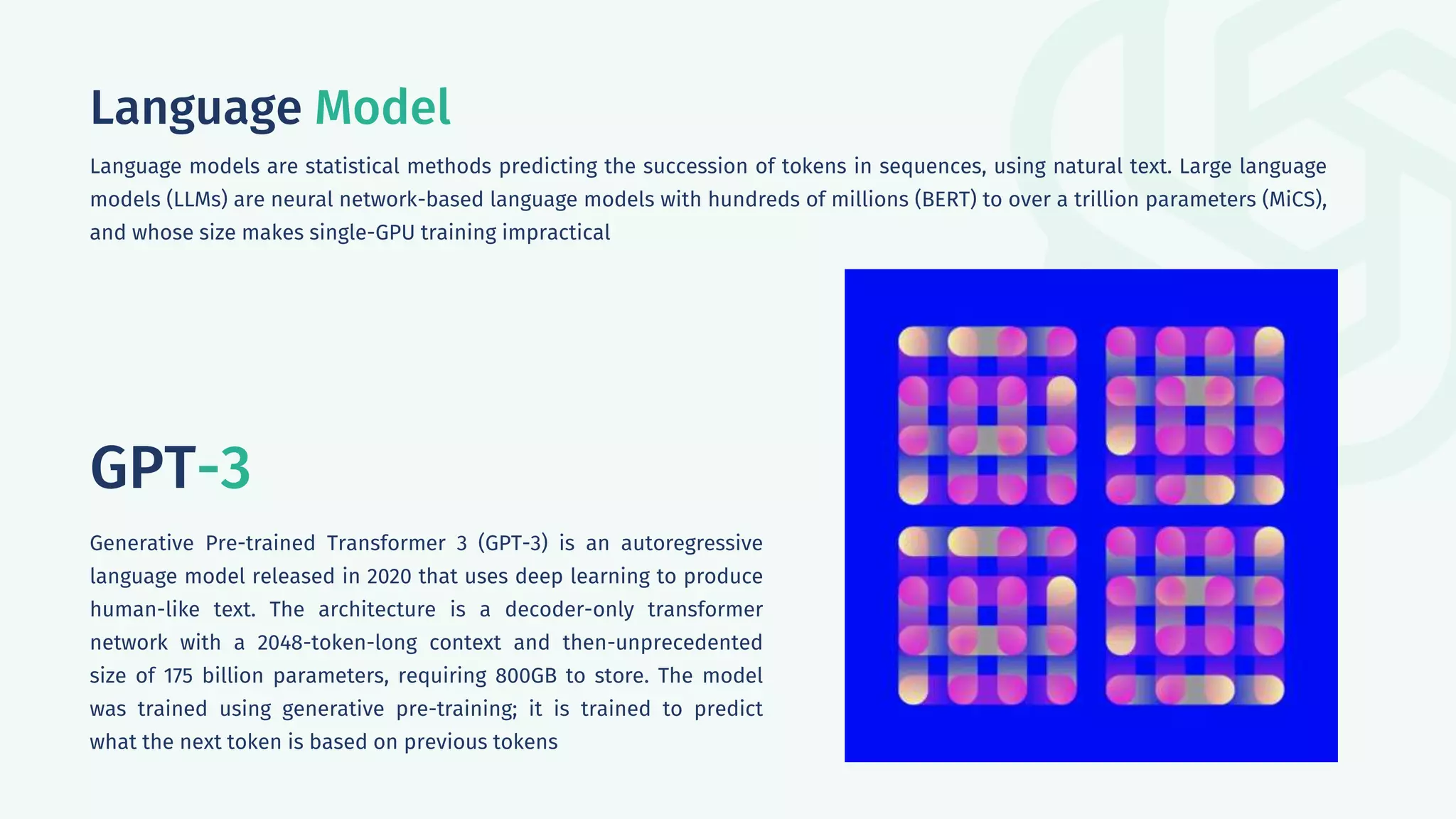 Language Model
Language models are statistical methods predicting the succession of tokens in sequences, using natural text. Large language
models (LLMs) are neural network-based language models with hundreds of millions (BERT) to over a trillion parameters (MiCS),
and whose size makes single-GPU training impractical
GPT-3
Generative Pre-trained Transformer 3 (GPT-3) is an autoregressive
language model released in 2020 that uses deep learning to produce
human-like text. The architecture is a decoder-only transformer
network with a 2048-token-long context and then-unprecedented
size of 175 billion parameters, requiring 800GB to store. The model
was trained using generative pre-training; it is trained to predict
what the next token is based on previous tokens
 