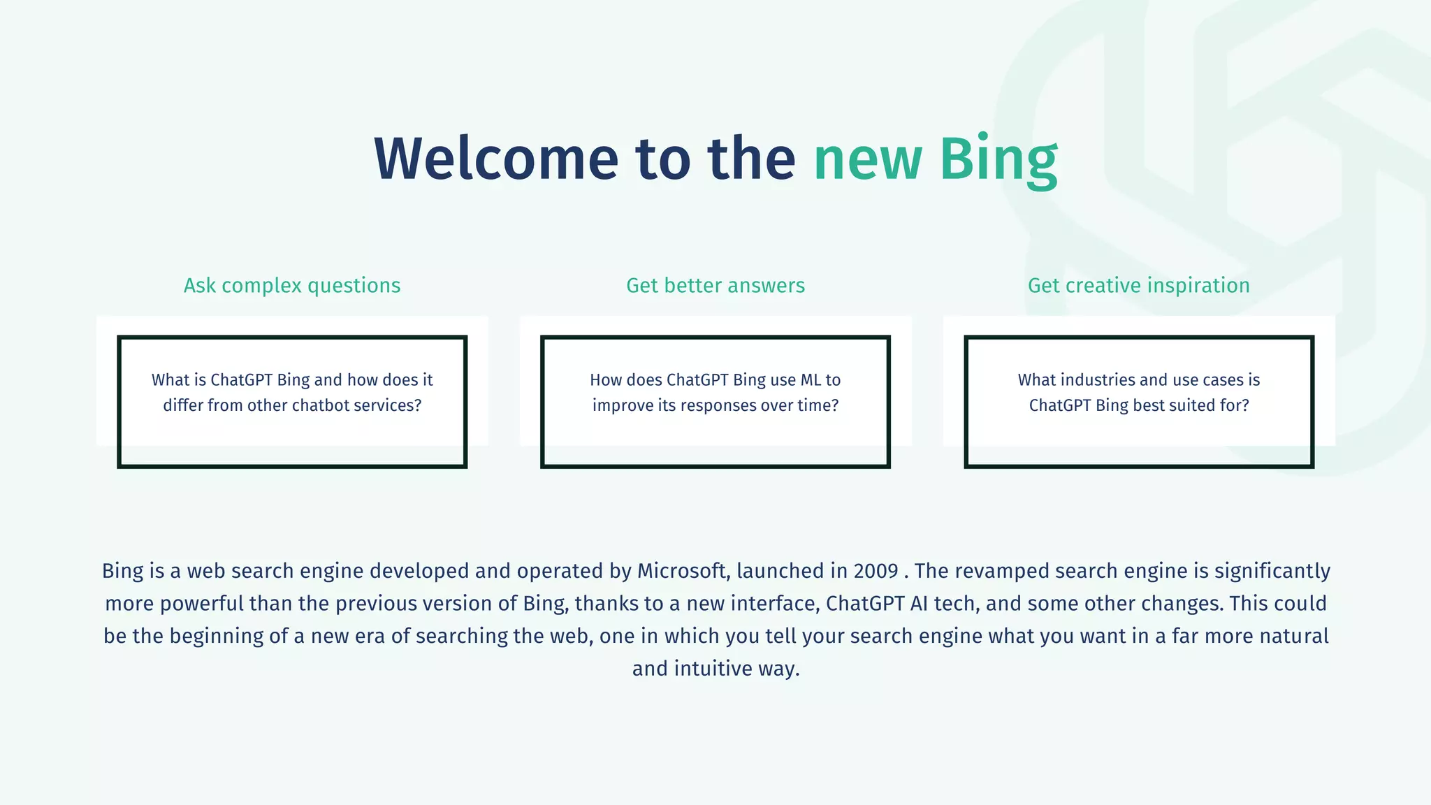 Ask complex questions Get better answers Get creative inspiration
Welcome to the new Bing
What is ChatGPT Bing and how does it
differ from other chatbot services?
How does ChatGPT Bing use ML to
improve its responses over time?
What industries and use cases is
ChatGPT Bing best suited for?
Bing is a web search engine developed and operated by Microsoft, launched in 2009 . The revamped search engine is significantly
more powerful than the previous version of Bing, thanks to a new interface, ChatGPT AI tech, and some other changes. This could
be the beginning of a new era of searching the web, one in which you tell your search engine what you want in a far more natural
and intuitive way.
 