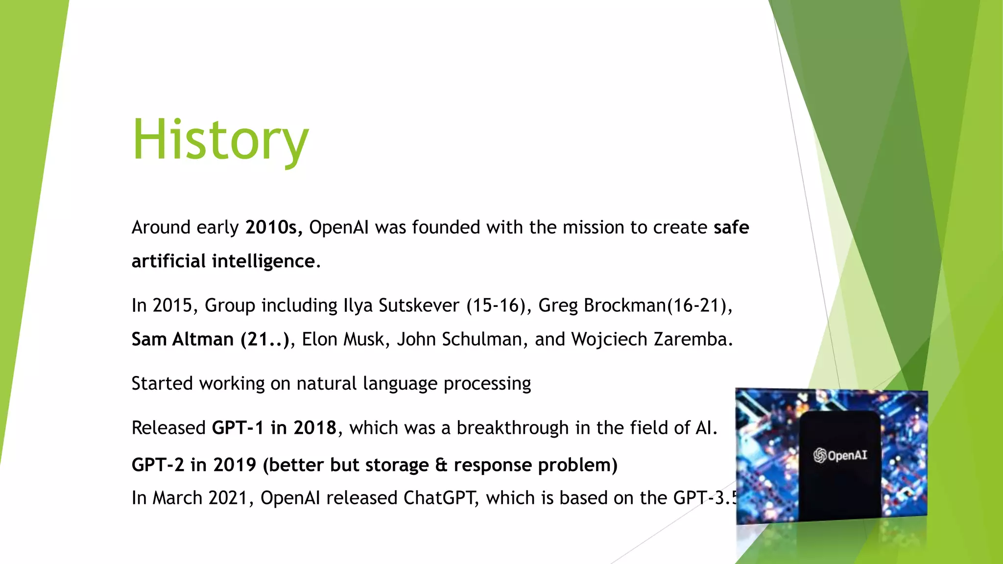 History
Around early 2010s, OpenAI was founded with the mission to create safe
artificial intelligence.
In 2015, Group including Ilya Sutskever (15-16), Greg Brockman(16-21),
Sam Altman (21..), Elon Musk, John Schulman, and Wojciech Zaremba.
Started working on natural language processing
Released GPT-1 in 2018, which was a breakthrough in the field of AI.
GPT-2 in 2019 (better but storage & response problem)
In March 2021, OpenAI released ChatGPT, which is based on the GPT-3.5
 