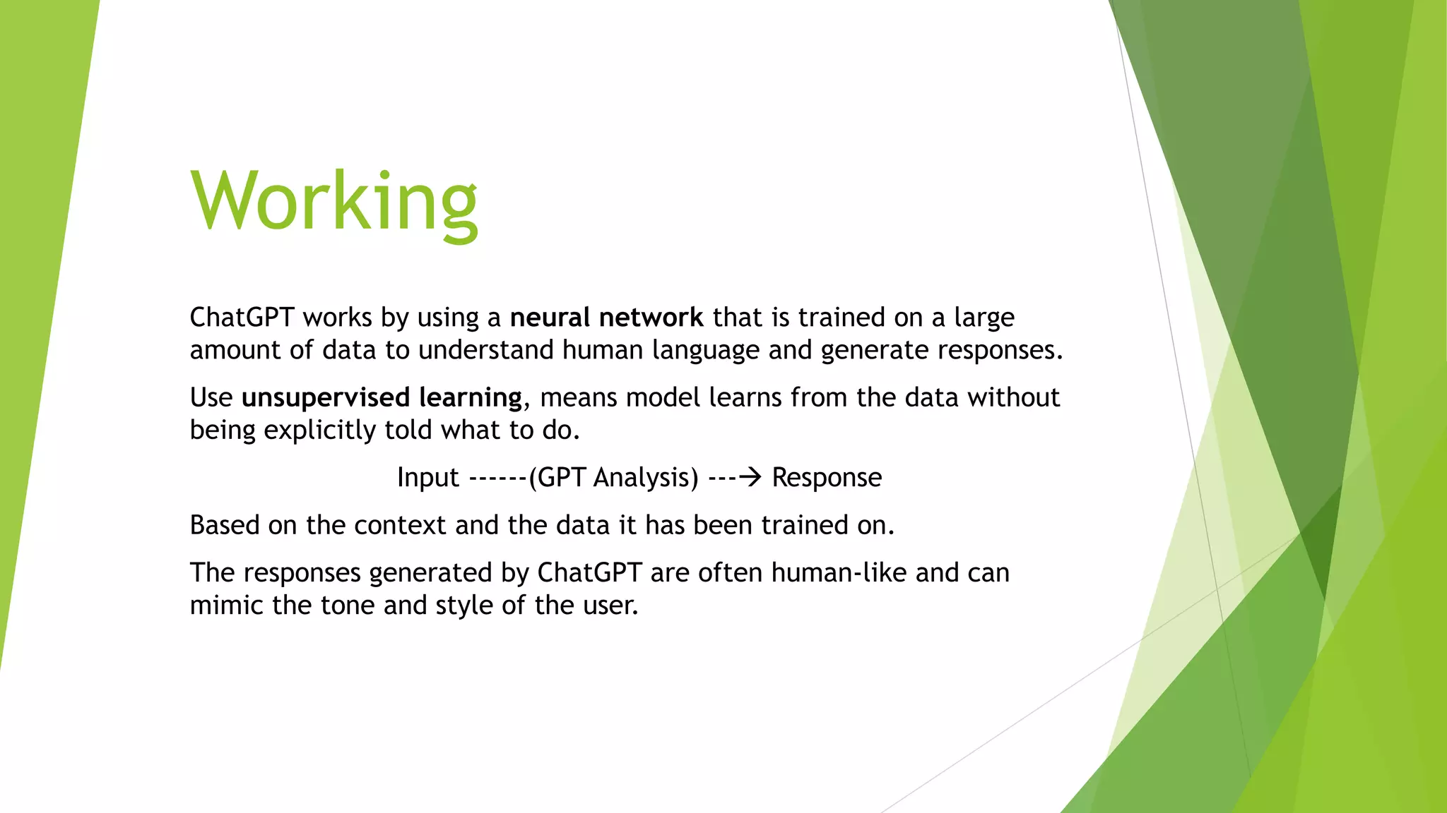 Working
ChatGPT works by using a neural network that is trained on a large
amount of data to understand human language and generate responses.
Use unsupervised learning, means model learns from the data without
being explicitly told what to do.
Input ------(GPT Analysis) --- Response
Based on the context and the data it has been trained on.
The responses generated by ChatGPT are often human-like and can
mimic the tone and style of the user.
 