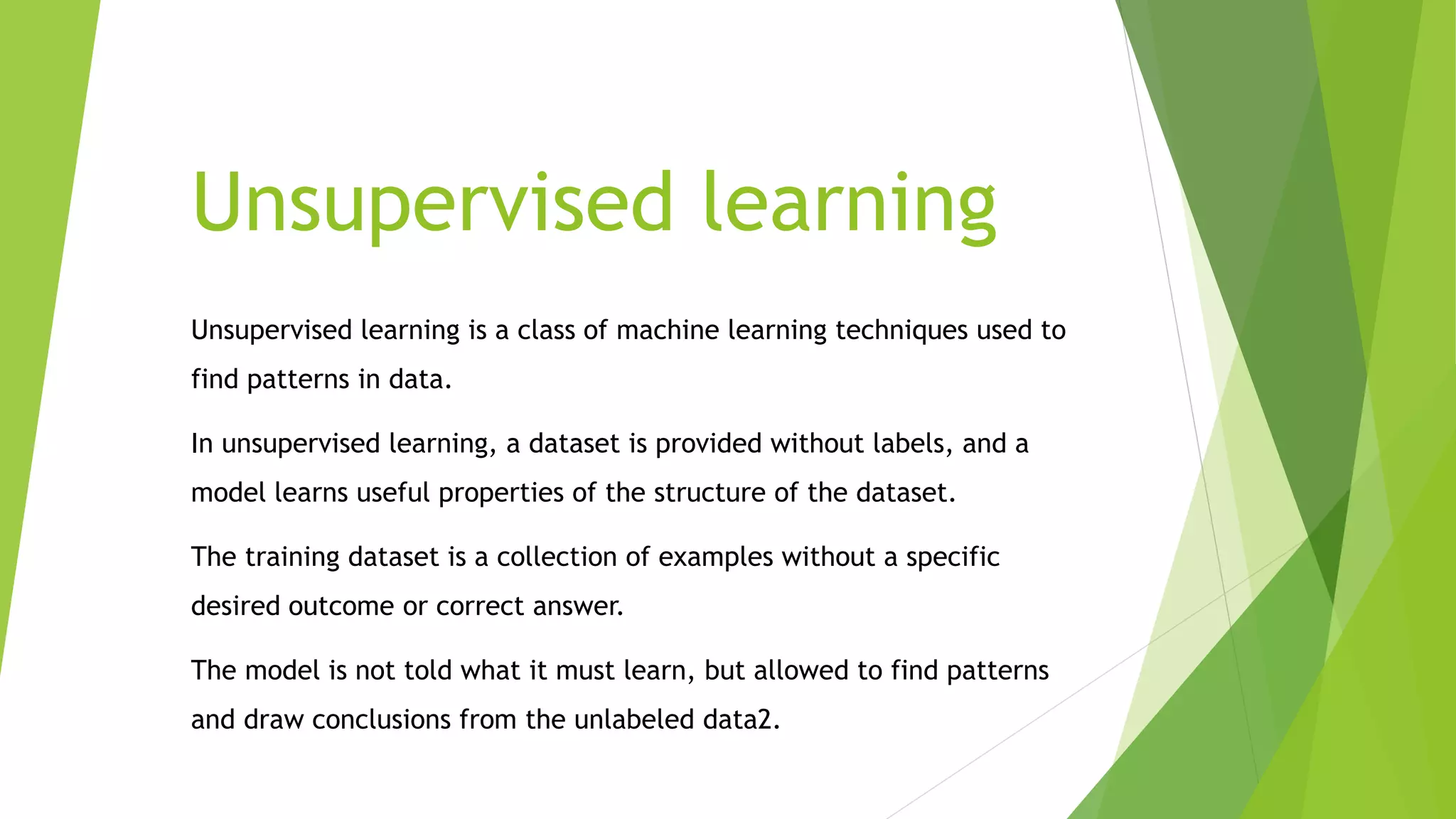 Unsupervised learning
Unsupervised learning is a class of machine learning techniques used to
find patterns in data.
In unsupervised learning, a dataset is provided without labels, and a
model learns useful properties of the structure of the dataset.
The training dataset is a collection of examples without a specific
desired outcome or correct answer.
The model is not told what it must learn, but allowed to find patterns
and draw conclusions from the unlabeled data2.
 