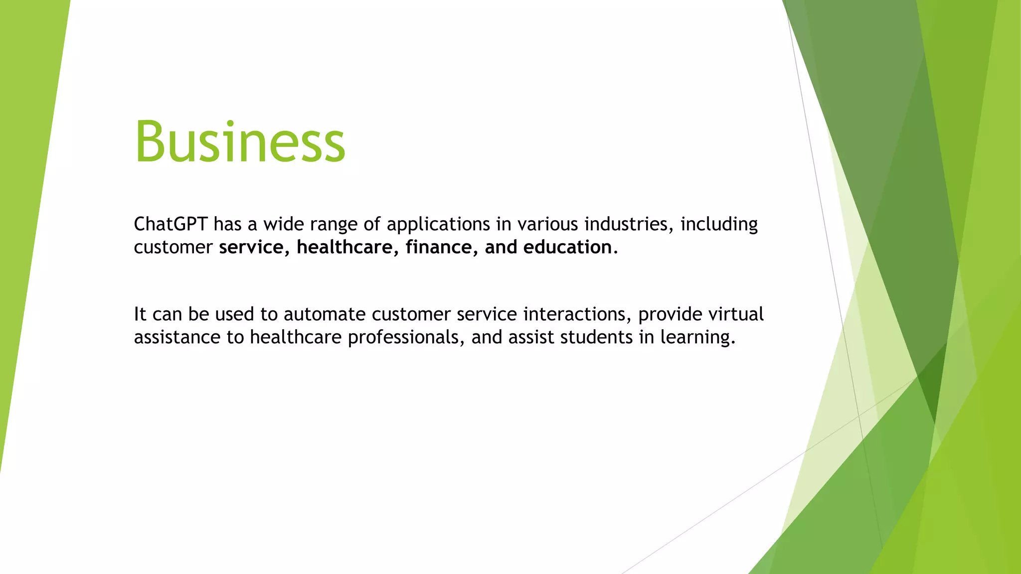 Business
ChatGPT has a wide range of applications in various industries, including
customer service, healthcare, finance, and education.
It can be used to automate customer service interactions, provide virtual
assistance to healthcare professionals, and assist students in learning.
 