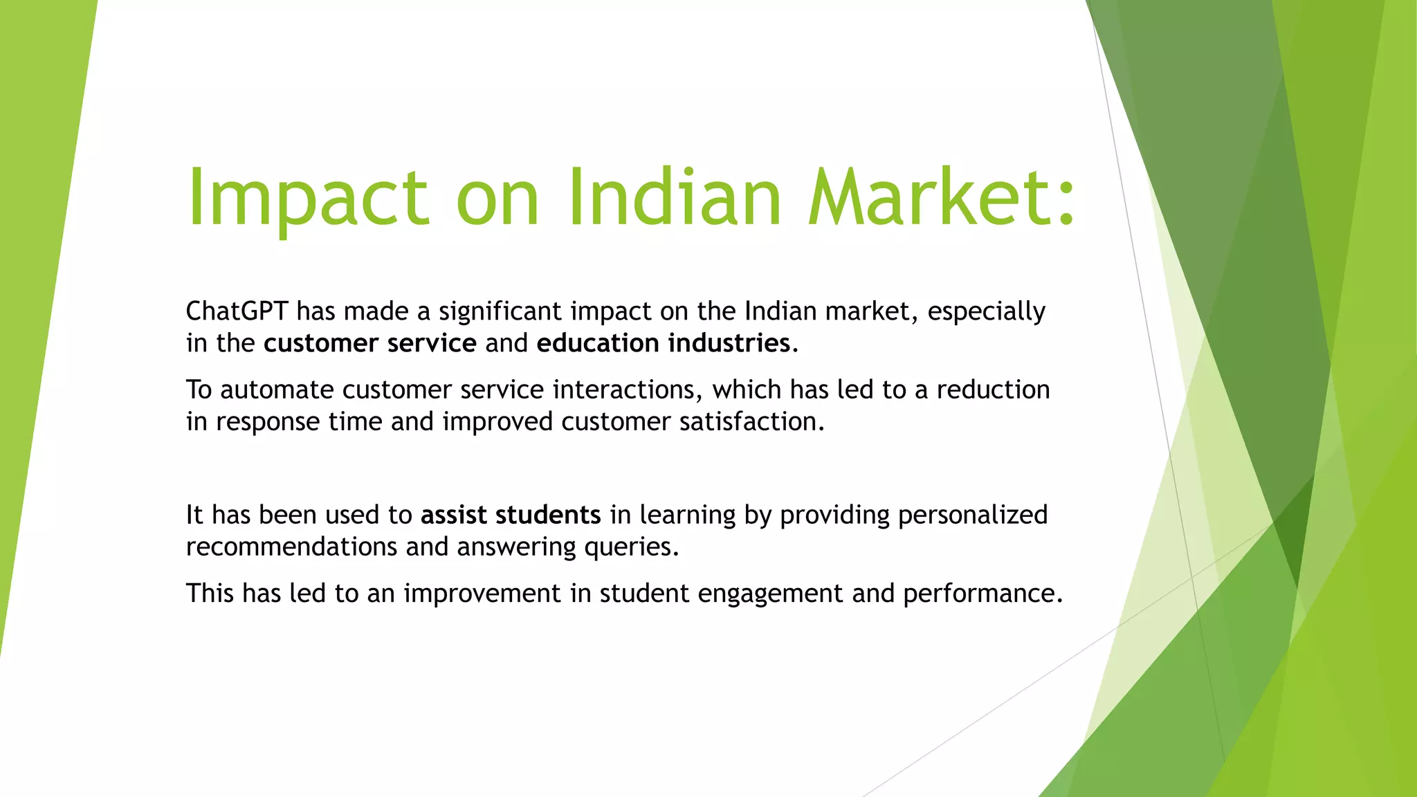 Impact on Indian Market:
ChatGPT has made a significant impact on the Indian market, especially
in the customer service and education industries.
To automate customer service interactions, which has led to a reduction
in response time and improved customer satisfaction.
It has been used to assist students in learning by providing personalized
recommendations and answering queries.
This has led to an improvement in student engagement and performance.
 