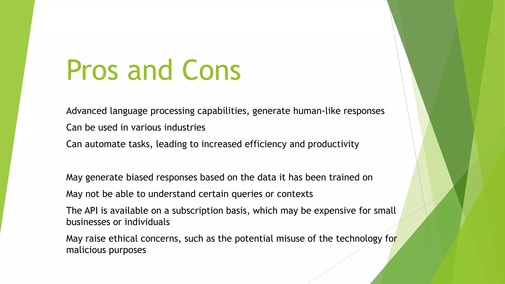 Pros and Cons
Advanced language processing capabilities, generate human-like responses
Can be used in various industries
Can automate tasks, leading to increased efficiency and productivity
May generate biased responses based on the data it has been trained on
May not be able to understand certain queries or contexts
The API is available on a subscription basis, which may be expensive for small
businesses or individuals
May raise ethical concerns, such as the potential misuse of the technology for
malicious purposes
 