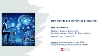 How (not) to use chatGPT as a researcher
Prof. David Martens
Faculty of Business & Economics
Co-director Antwerp Center for Responsible AI
Doctoral Day - October 2023
Warning: Presentation of October 2023 –
Likely outdated, given the advances in LLM.
 