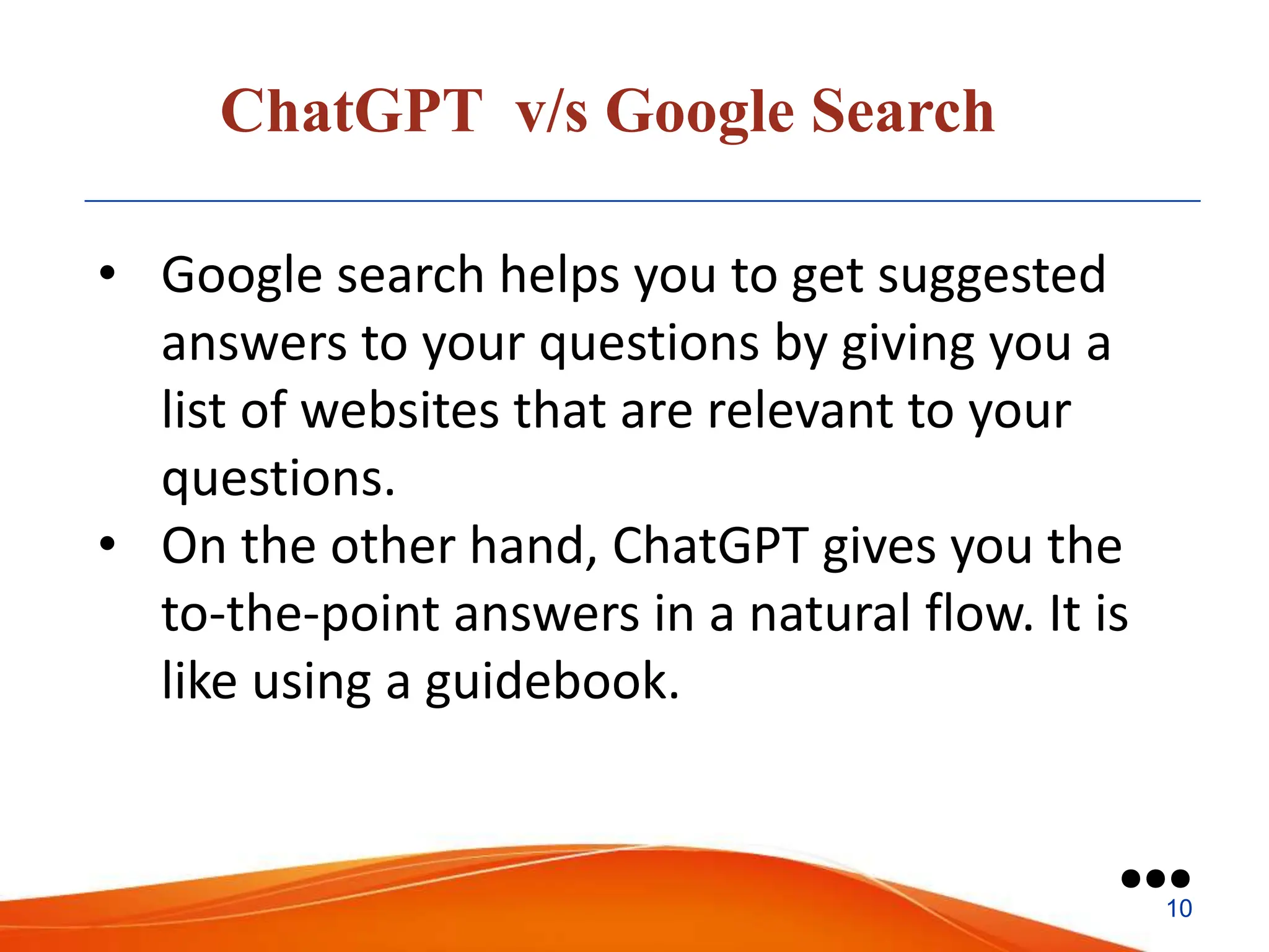 ChatGPT v/s Google Search
• Google search helps you to get suggested
answers to your questions by giving you a
list of websites that are relevant to your
questions.
• On the other hand, ChatGPT gives you the
to-the-point answers in a natural flow. It is
like using a guidebook.
●●●
10
 