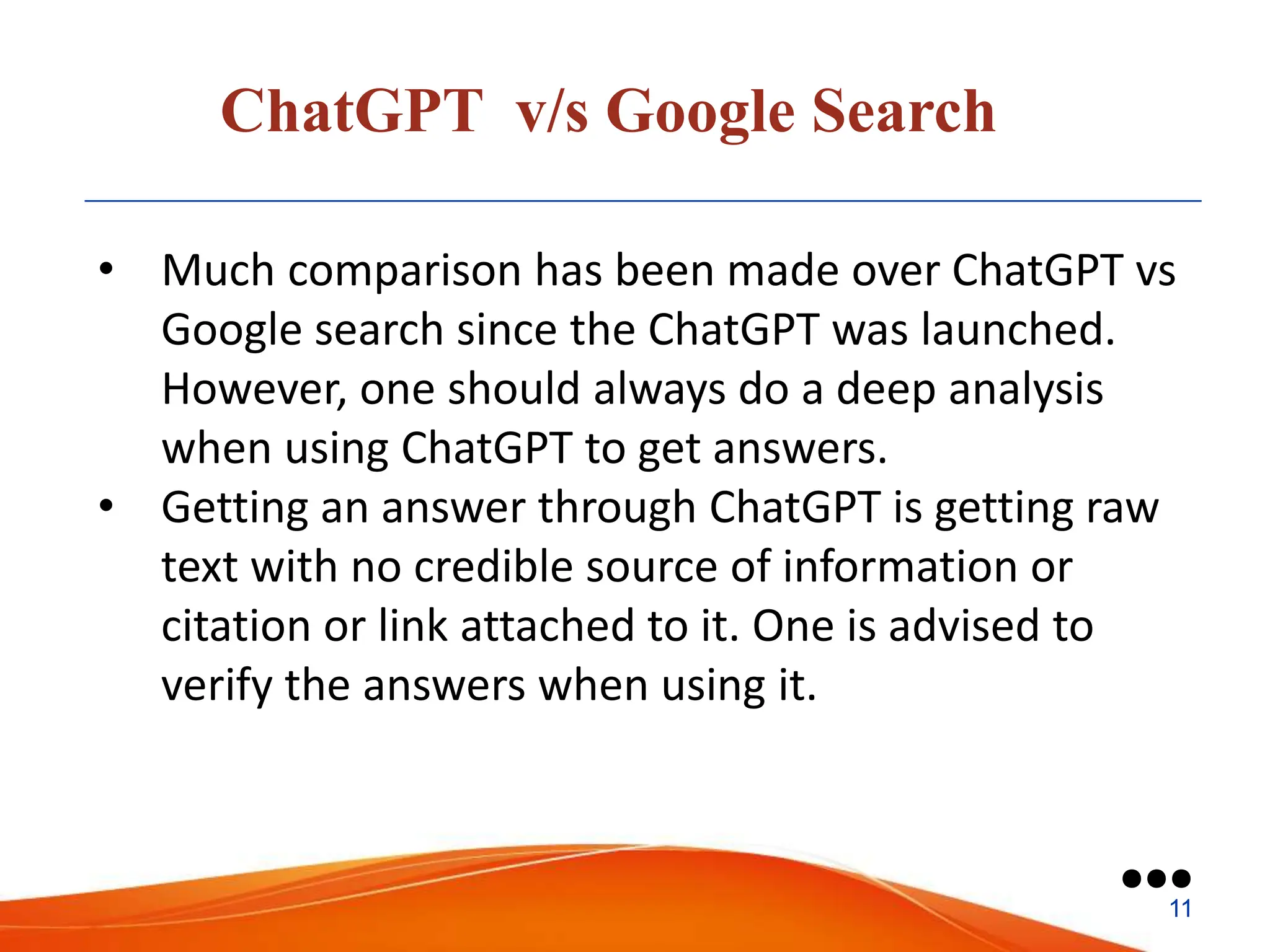 ChatGPT v/s Google Search
• Much comparison has been made over ChatGPT vs
Google search since the ChatGPT was launched.
However, one should always do a deep analysis
when using ChatGPT to get answers.
• Getting an answer through ChatGPT is getting raw
text with no credible source of information or
citation or link attached to it. One is advised to
verify the answers when using it.
●●●
11
 