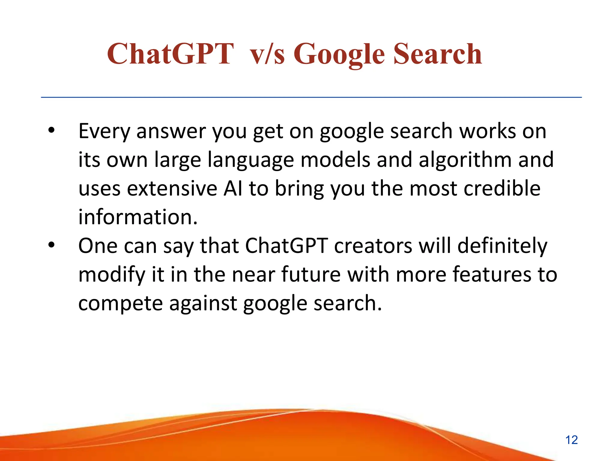 ChatGPT v/s Google Search
• Every answer you get on google search works on
its own large language models and algorithm and
uses extensive AI to bring you the most credible
information.
• One can say that ChatGPT creators will definitely
modify it in the near future with more features to
compete against google search.
12
 