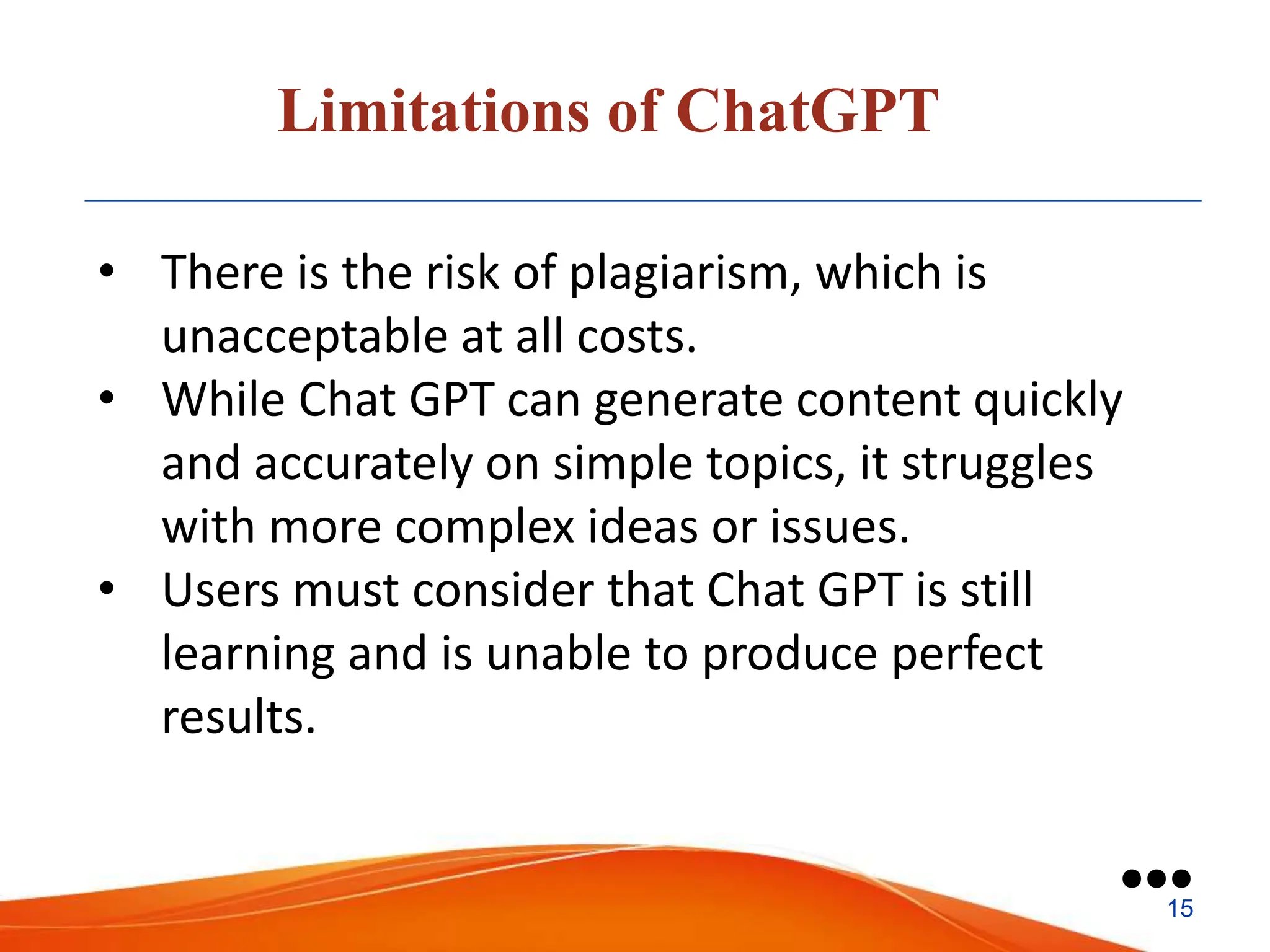 Limitations of ChatGPT
• There is the risk of plagiarism, which is
unacceptable at all costs.
• While Chat GPT can generate content quickly
and accurately on simple topics, it struggles
with more complex ideas or issues.
• Users must consider that Chat GPT is still
learning and is unable to produce perfect
results.
●●●
15
 