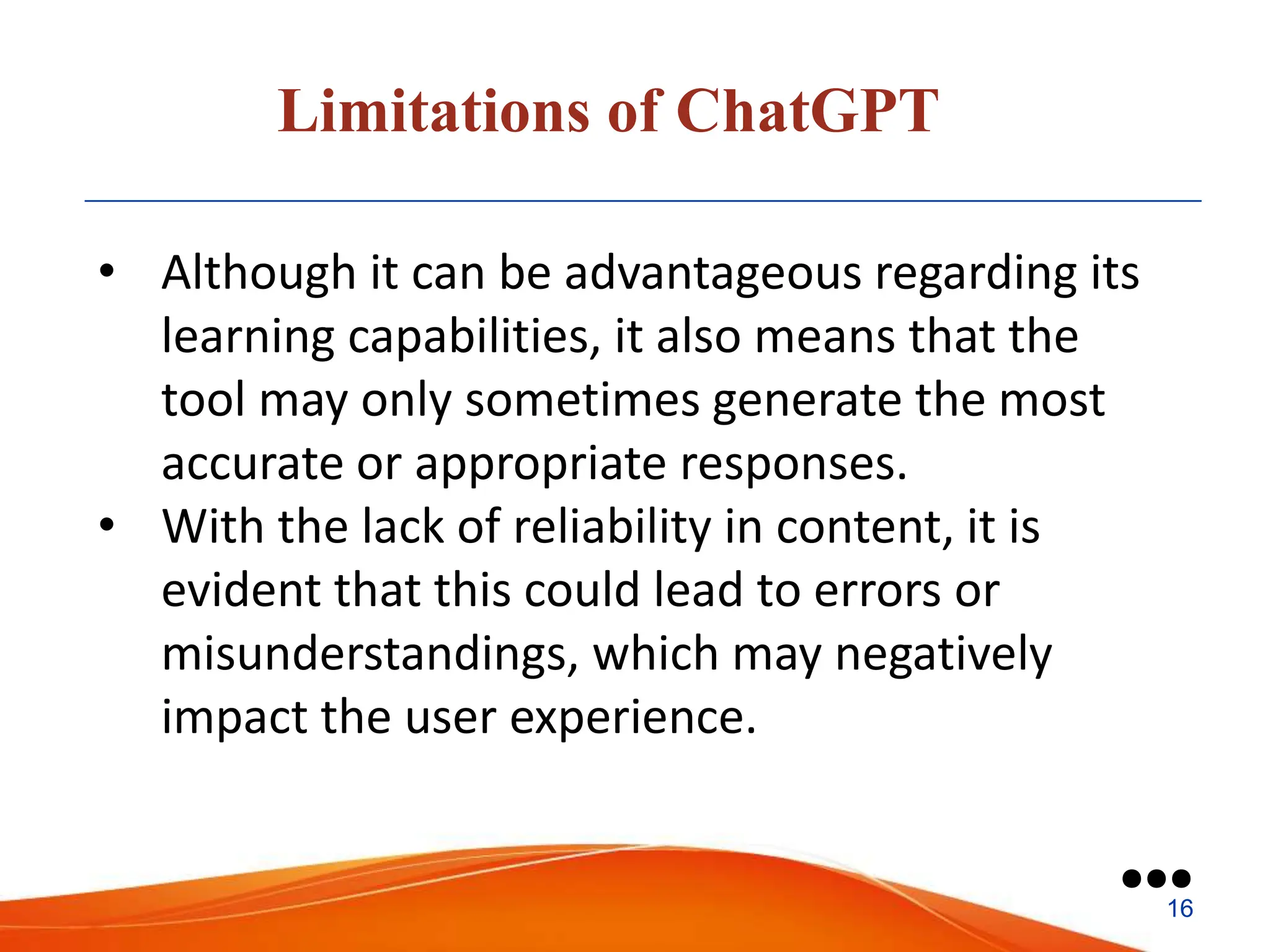 Limitations of ChatGPT
• Although it can be advantageous regarding its
learning capabilities, it also means that the
tool may only sometimes generate the most
accurate or appropriate responses.
• With the lack of reliability in content, it is
evident that this could lead to errors or
misunderstandings, which may negatively
impact the user experience.
●●●
16
 