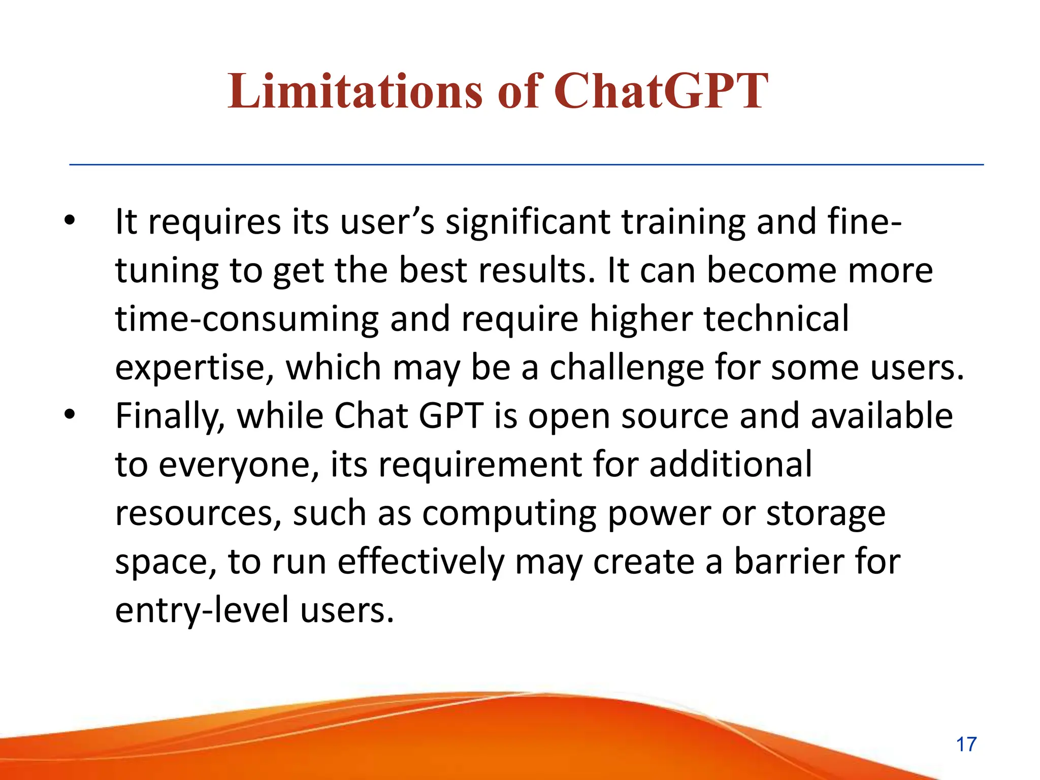 Limitations of ChatGPT
• It requires its user’s significant training and fine-
tuning to get the best results. It can become more
time-consuming and require higher technical
expertise, which may be a challenge for some users.
• Finally, while Chat GPT is open source and available
to everyone, its requirement for additional
resources, such as computing power or storage
space, to run effectively may create a barrier for
entry-level users.
17
 