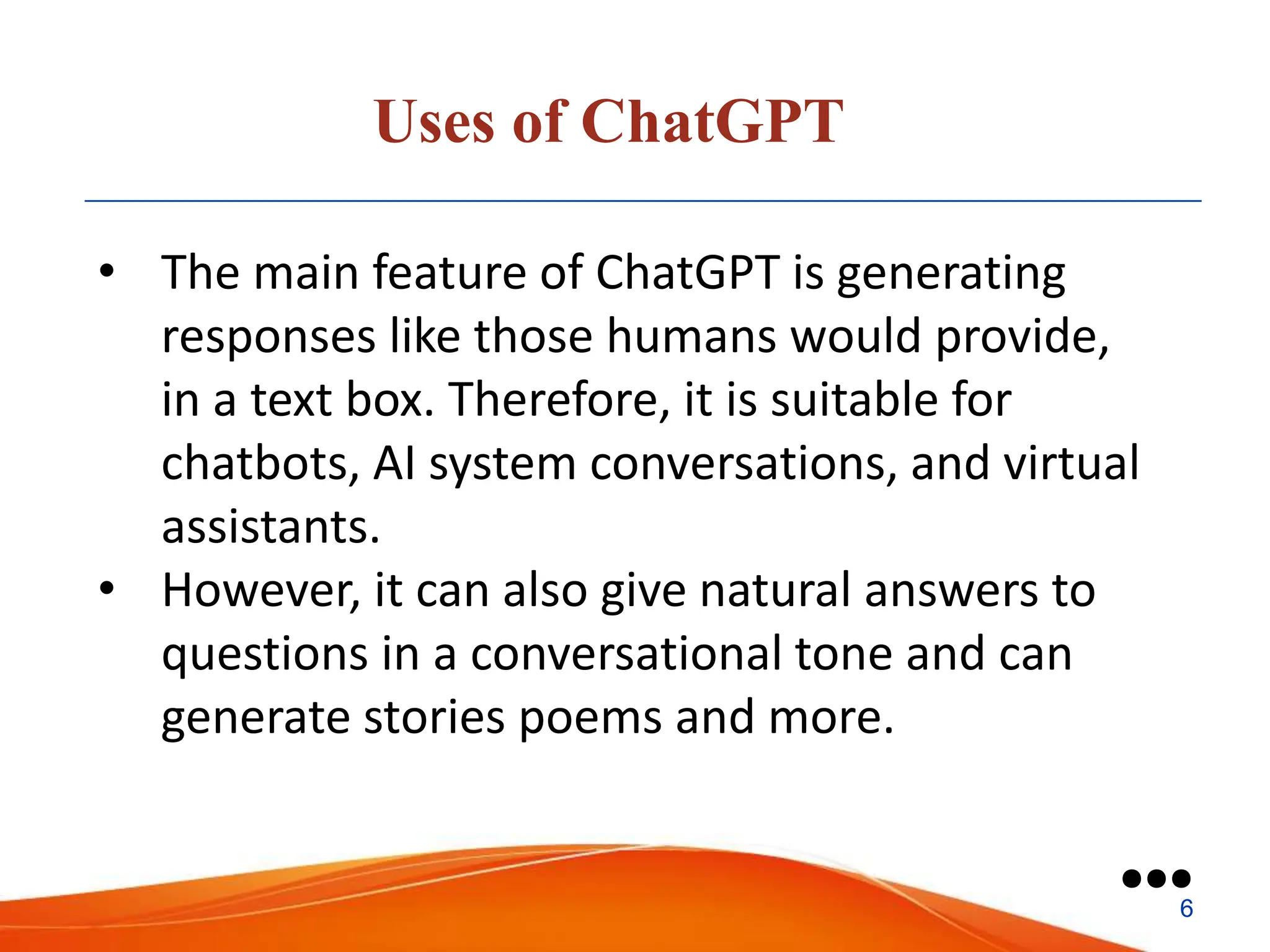 Uses of ChatGPT
• The main feature of ChatGPT is generating
responses like those humans would provide,
in a text box. Therefore, it is suitable for
chatbots, AI system conversations, and virtual
assistants.
• However, it can also give natural answers to
questions in a conversational tone and can
generate stories poems and more.
●●●
6
 