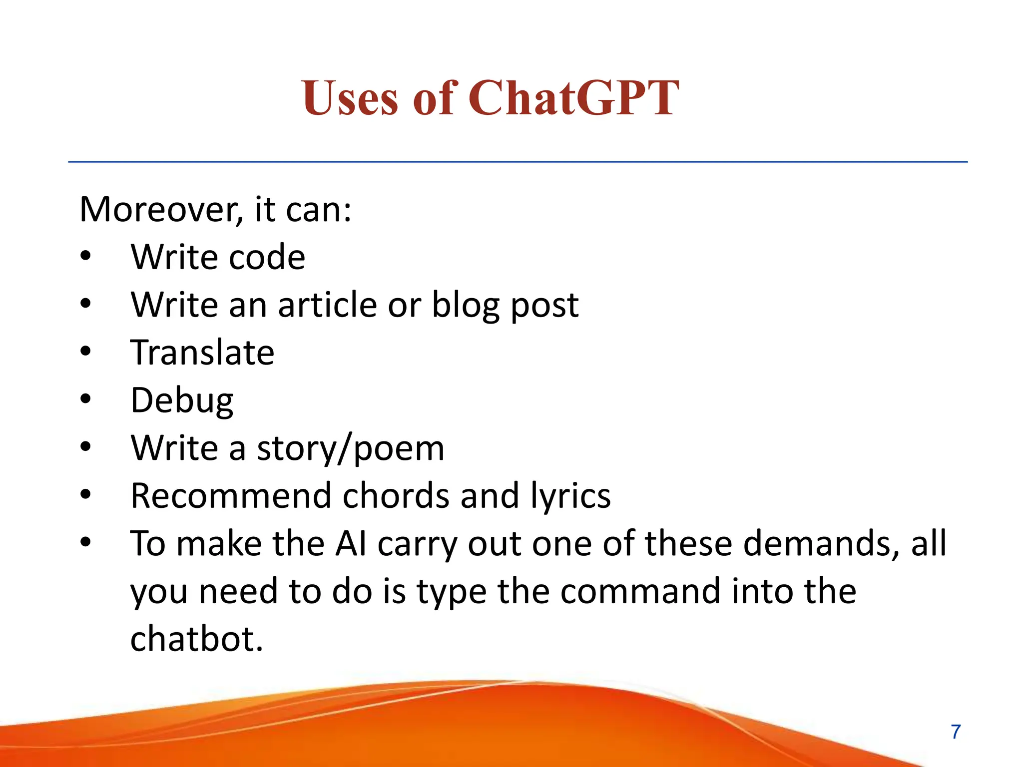 Uses of ChatGPT
Moreover, it can:
• Write code
• Write an article or blog post
• Translate
• Debug
• Write a story/poem
• Recommend chords and lyrics
• To make the AI carry out one of these demands, all
you need to do is type the command into the
chatbot.
7
 