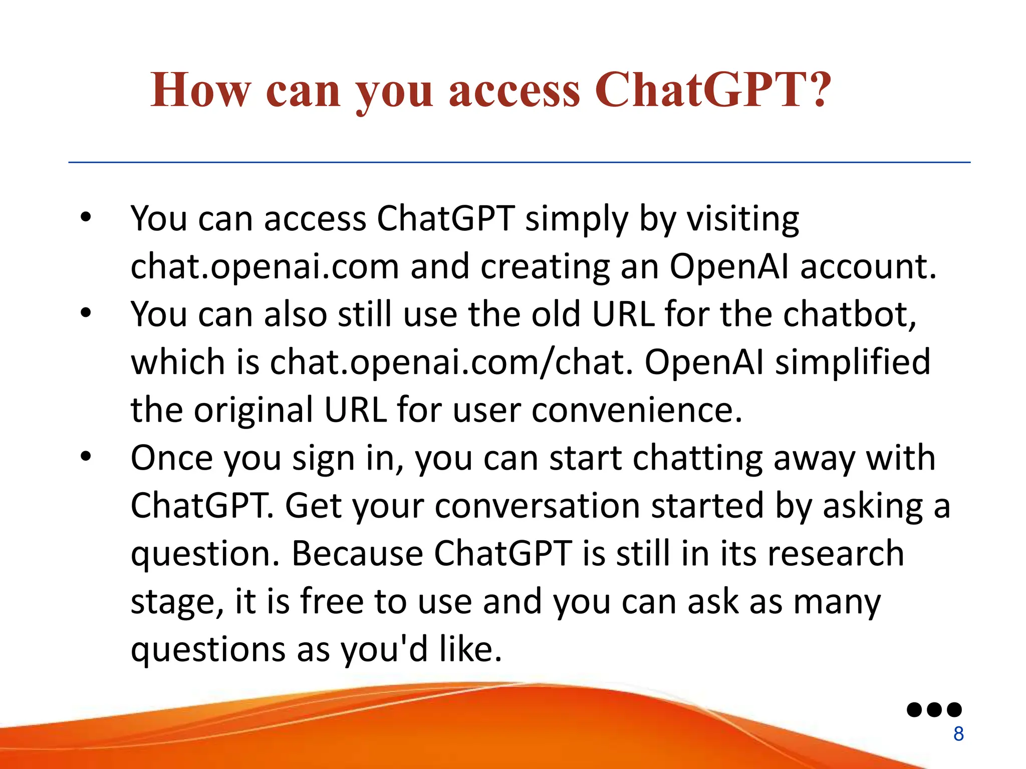 How can you access ChatGPT?
• You can access ChatGPT simply by visiting
chat.openai.com and creating an OpenAI account.
• You can also still use the old URL for the chatbot,
which is chat.openai.com/chat. OpenAI simplified
the original URL for user convenience.
• Once you sign in, you can start chatting away with
ChatGPT. Get your conversation started by asking a
question. Because ChatGPT is still in its research
stage, it is free to use and you can ask as many
questions as you'd like.
●●●
8
 