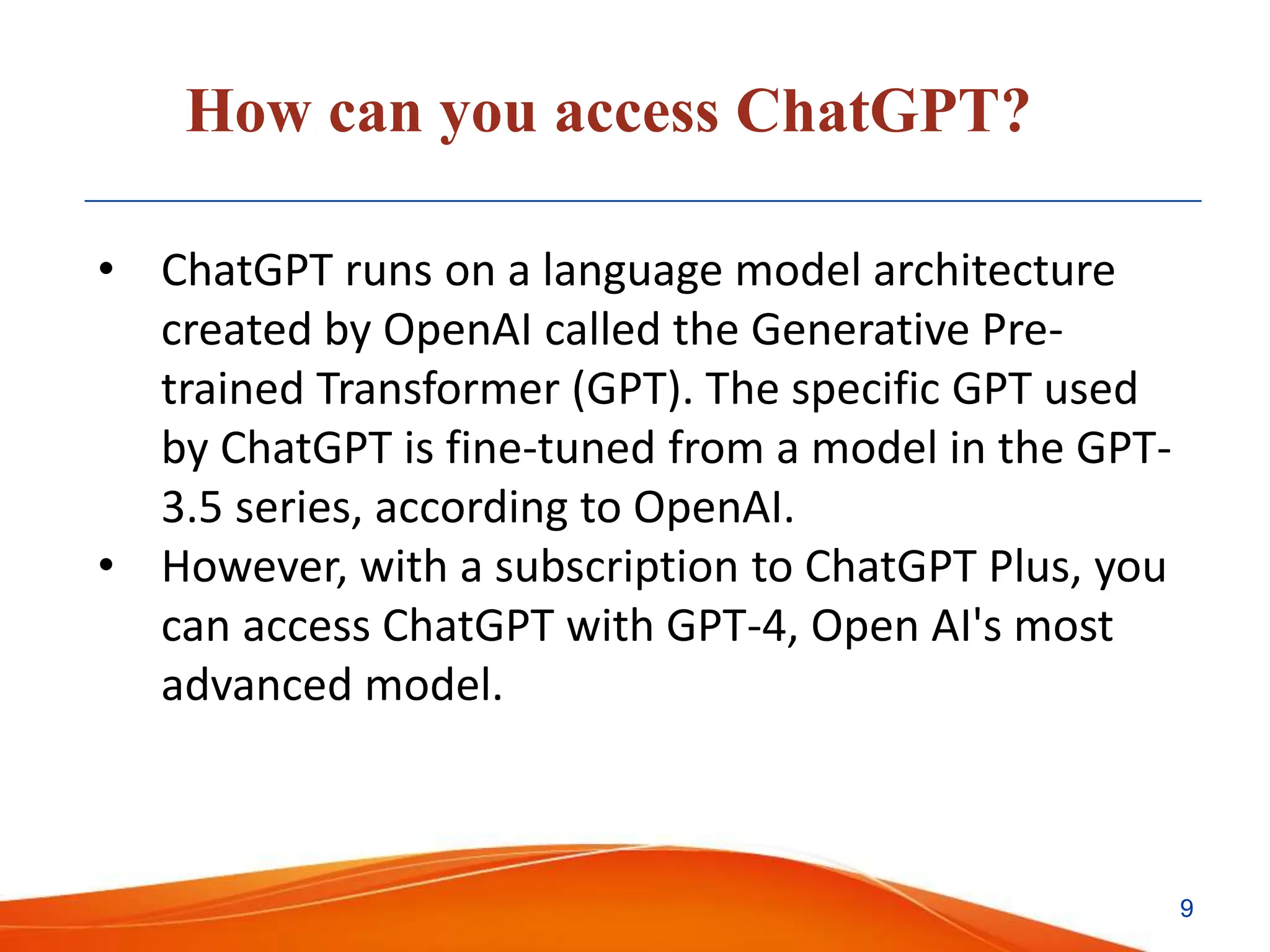 How can you access ChatGPT?
• ChatGPT runs on a language model architecture
created by OpenAI called the Generative Pre-
trained Transformer (GPT). The specific GPT used
by ChatGPT is fine-tuned from a model in the GPT-
3.5 series, according to OpenAI.
• However, with a subscription to ChatGPT Plus, you
can access ChatGPT with GPT-4, Open AI's most
advanced model.
9
 