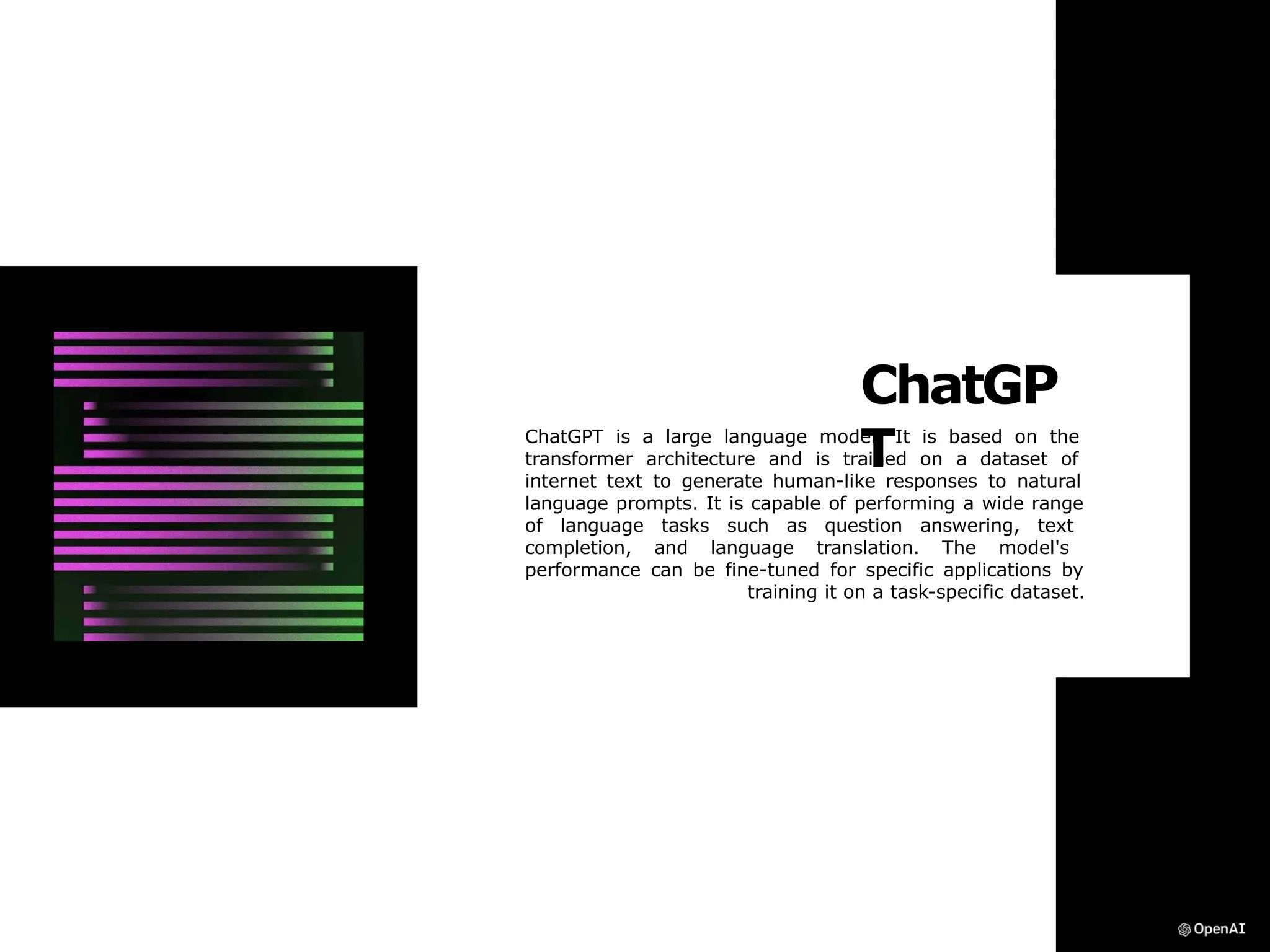 ChatGP
T
ChatGPT is a large language model. It is based on the
transformer architecture and is trained on a dataset of
internet text to generate human-like responses to natural
language prompts. It is capable of performing a wide range
of language tasks such as question answering, text
completion, and language translation. The model's
performance can be fine-tuned for specific applications by
training it on a task-specific dataset.
 