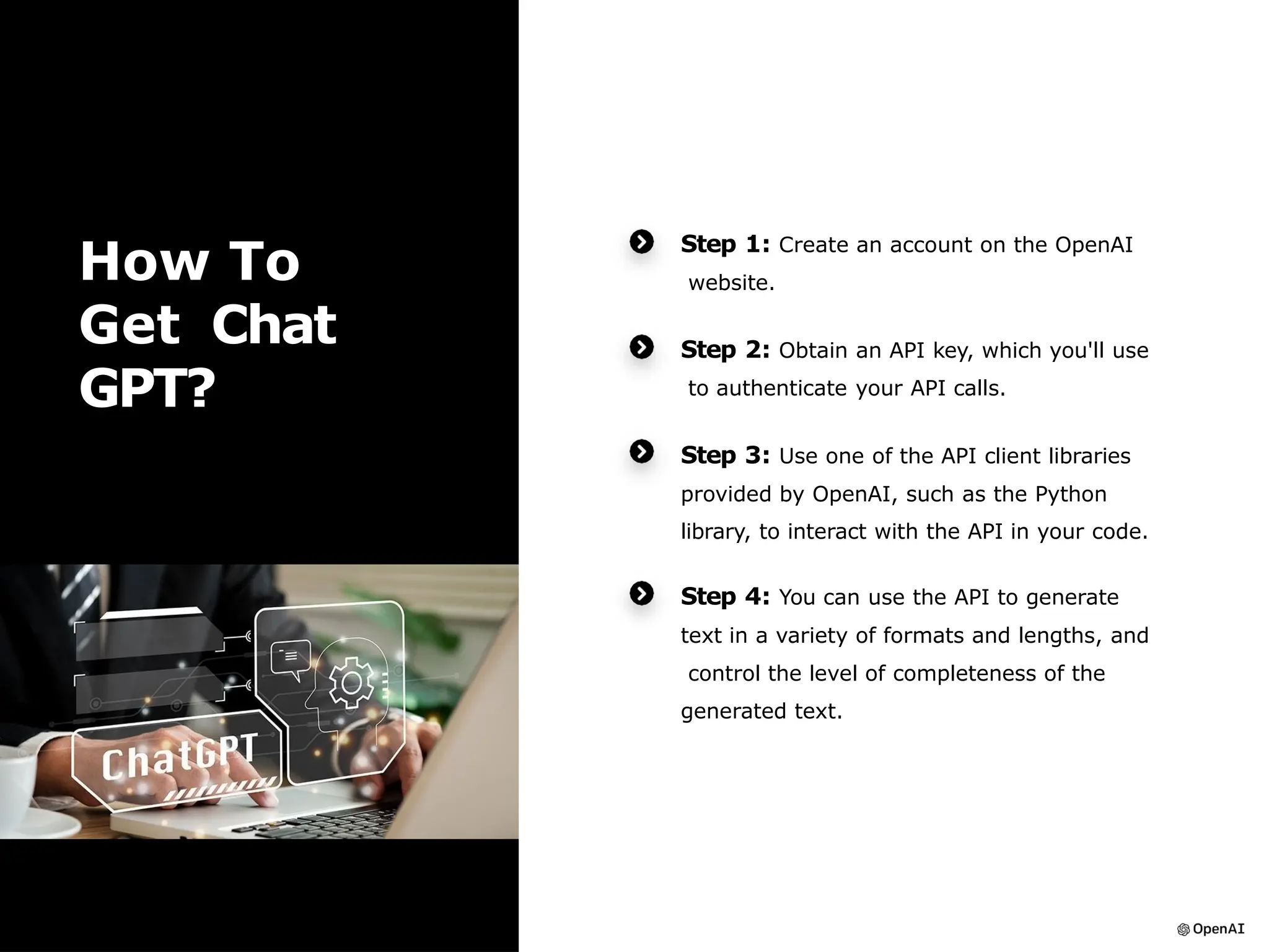 How To
Get Chat
GPT?
Step 1: Create an account on the OpenAI
website.
Step 2: Obtain an API key, which you'll use
to authenticate your API calls.
Step 3: Use one of the API client libraries
provided by OpenAI, such as the Python
library, to interact with the API in your code.
Step 4: You can use the API to generate
text in a variety of formats and lengths, and
control the level of completeness of the
generated text.
 