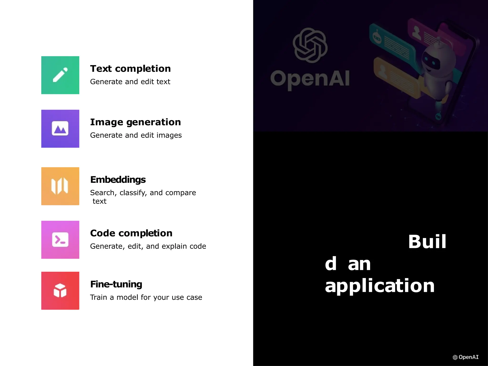 Buil
d an
application
Text completion
Generate and edit text
Image generation
Generate and edit images
Fine-tuning
Train a model for your use case
Code completion
Generate, edit, and explain code
Embeddings
Search, classify, and compare
text
 