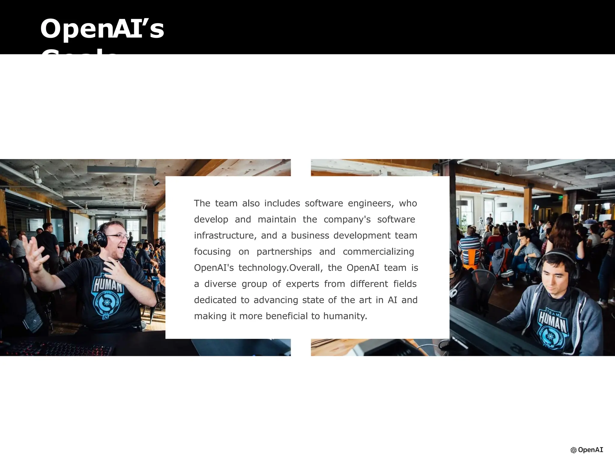 OpenAI’s
Goals
The team also includes software engineers, who
develop and maintain the company's software
infrastructure, and a business development team
focusing on partnerships and commercializing
OpenAI's technology.Overall, the OpenAI team is
a diverse group of experts from different fields
dedicated to advancing state of the art in AI and
making it more beneficial to humanity.
 
