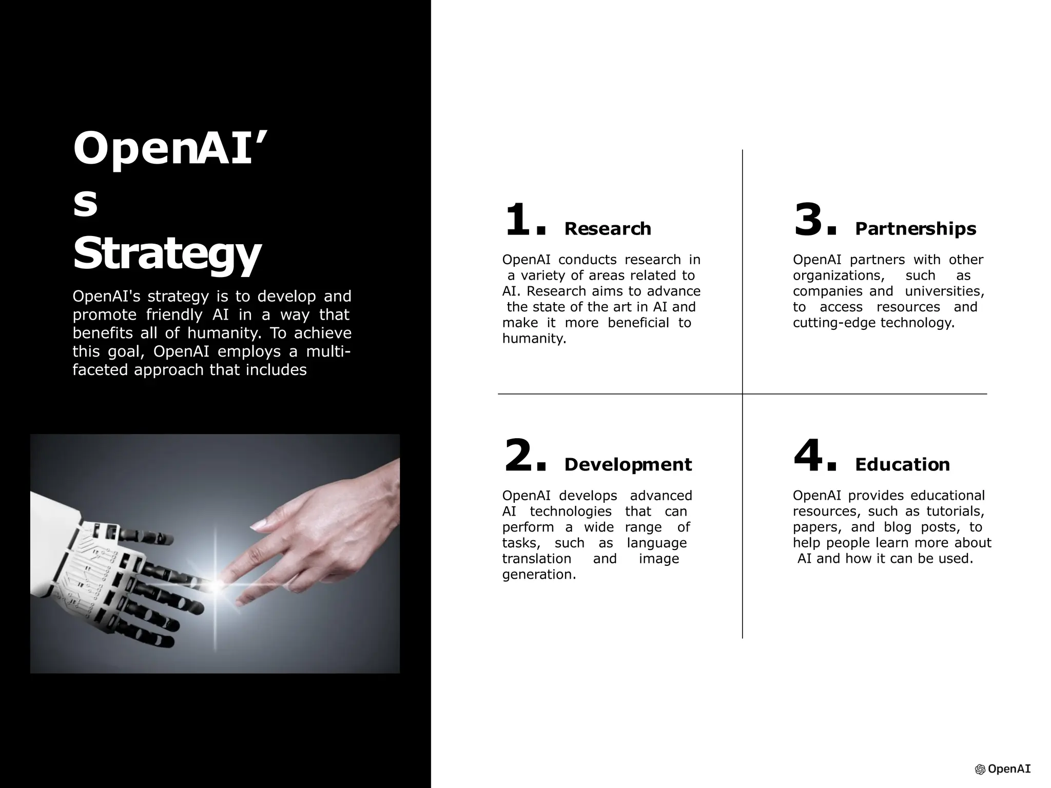 1. Research
OpenAI conducts research in
a variety of areas related to
AI. Research aims to advance
the state of the art in AI and
make it more beneficial to
humanity.
3. Partnerships
OpenAI partners with other
organizations, such as
companies and universities,
to access resources and
cutting-edge technology.
2. Development
OpenAI develops advanced
AI technologies that can
perform a wide range of
tasks, such as language
translation and image
generation.
4. Education
OpenAI provides educational
resources, such as tutorials,
papers, and blog posts, to
help people learn more about
AI and how it can be used.
OpenAI’
s
Strategy
OpenAI's strategy is to develop and
promote friendly AI in a way that
benefits all of humanity. To achieve
this goal, OpenAI employs a multi-
faceted approach that includes
 